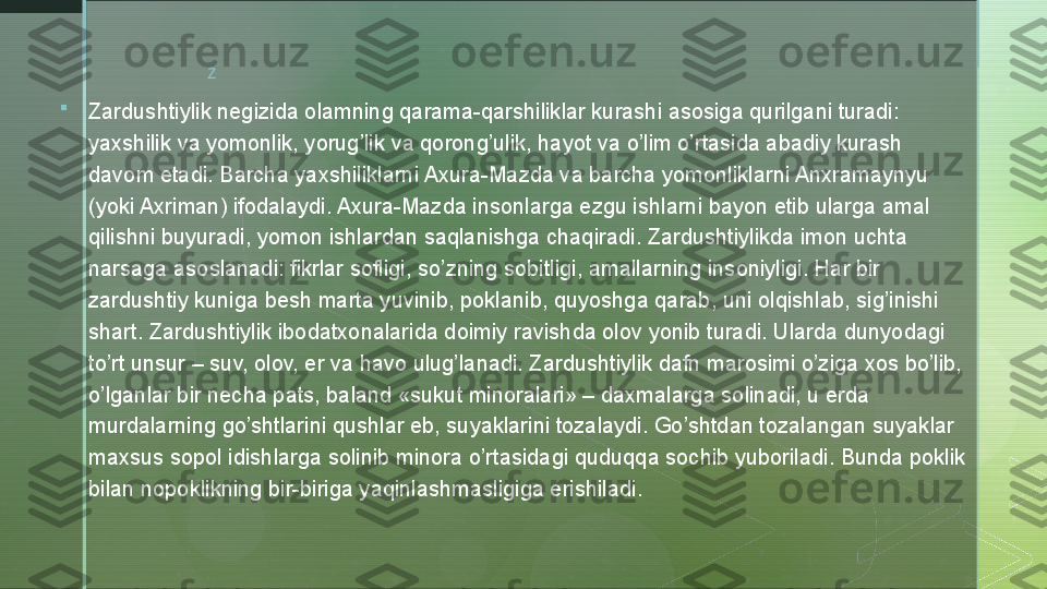 z

Zardushtiylik negizida olamning qarama-qarshiliklar kurashi asosiga qurilgani turadi: 
yaxshilik va yomonlik, yorug’lik va qorong’ulik, hayot va o’lim o’rtasida abadiy kurash 
davom etadi. Barcha yaxshiliklarni Axura-Mazda va barcha yomonliklarni Anxramaynyu 
(yoki Axriman) ifodalaydi. Axura-Mazda insonlarga ezgu ishlarni bayon etib ularga amal 
qilishni buyuradi, yomon ishlardan saqlanishga chaqiradi. Zardushtiylikda imon uchta 
narsaga asoslanadi: fikrlar sofligi, so’zning sobitligi, amallarning insoniyligi. Har bir 
zardushtiy kuniga besh marta yuvinib, poklanib, quyoshga qarab, uni olqishlab, sig’inishi 
shart. Zardushtiylik ibodatxonalarida doimiy ravishda olov yonib turadi. Ularda dunyodagi 
to’rt unsur – suv, olov, er va havo ulug’lanadi. Zardushtiylik dafn marosimi o’ziga xos bo’lib, 
o’lganlar bir necha pats, baland «sukut minoralari» – daxmalarga solinadi, u erda 
murdalarning go’shtlarini qushlar eb, suyaklarini tozalaydi. Go’shtdan tozalangan suyaklar 
maxsus sopol idishlarga solinib minora o’rtasidagi quduqqa sochib yuboriladi. Bunda poklik 
bilan nopoklikning bir-biriga yaqinlashmasligiga erishiladi.  