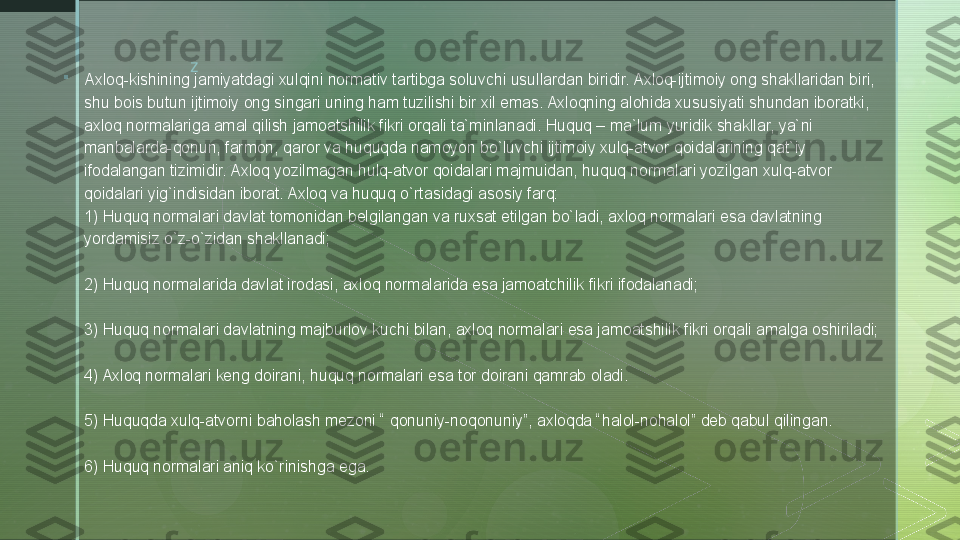 z

Axloq-kishining jamiyatdagi xulqini normativ tartibga soluvchi usullardan biridir. Axloq-ijtimoiy ong shakllaridan biri, 
shu bois butun ijtimoiy ong singari uning ham tuzilishi bir xil emas. Axloqning alohida xususiyati shundan iboratki, 
axloq normalariga amal qilish jamoatshilik fikri orqali ta`minlanadi. Huquq – ma`lum yuridik shakllar, ya`ni 
manbalarda-qonun, farmon, qaror va huquqda namoyon bo`luvchi ijtimoiy xulq-atvor qoidalarining qat`iy 
ifodalangan tizimidir. Axloq yozilmagan hulq-atvor qoidalari majmuidan, huquq normalari yozilgan xulq-atvor 
qoidalari yig`indisidan iborat. Axloq va huquq o`rtasidagi asosiy farq:
1) Huquq normalari davlat tomonidan belgilangan va ruxsat etilgan bo`ladi, axloq normalari esa davlatning 
yordamisiz o`z-o`zidan shakllanadi;
2) Huquq normalarida davlat irodasi, axloq normalarida esa jamoatchilik fikri ifodalanadi;
3) Huquq normalari davlatning majburlov kuchi bilan, axloq normalari esa jamoatshilik fikri orqali amalga oshiriladi;
4) Axloq normalari keng doirani, huquq normalari esa tor doirani qamrab oladi.
5) Huquqda xulq-atvorni baholash mezoni “ qonuniy-noqonuniy”, axloqda “halol-nohalol” deb qabul qilingan.
6) Huquq normalari aniq ko`rinishga ega.  