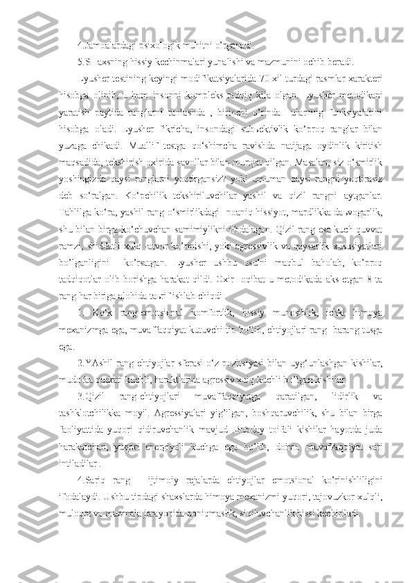 4.Jamoalardagi psixologik  muhitni   o’ rganadi.
5. SH axsning  h issiy kechinmalari yunalishi va mazmunini ochib beradi.
Lyusher testining keyingi modifikatsiyalarida 70 xil turdagi rasmlar xarakteri
h isobga   olinib,   u   ham   insonni   kompleks   tad q i q   kila   olgan.   Lyusher   metodikani
yaratish   paytida   ranglarni   tanlashda   ,   birinchi   o’rinda     ularning   funksiyalarini
hisobga   oladi.   Lyusher   fikricha,   insondagi   subьektivlik   ko‘proq   ranglar   bilan
yuzaga   chikadi.   Muallif   testga   qo‘shimcha   ravishda   natijaga   oydinlik   kiritish
maqsadida, tekshirish oxirida savollar bilan murojat qilgan. Masalan, siz o‘smirlik
yoshingizda   qaysi   ranglarni   yoqtirgansiz?   yoki   umuman   qaysi   rangni   yoqtirasiz
deb   so‘ralgan.   Ko‘pchilik   tekshiriluvchilar   yashil   va   qizil   rangni   aytganlar.
Tahlilga ko‘ra, yashil rang o‘smirlikdagi   noaniq hissiyot, mardlikka daьvogarlik,
shu bilan birga ko‘chuvchan samimiylikni ifodalagan. Qizil rang esa kuch-quvvat
ramzi,   shiddatli   xulq   -atvor   ko’rinishi,   yoki   agressivlik   va   qaysarlik   xususiyatlari
bo’lganligini     ko’rsatgan.   Lyusher   ushbu   usulni   maqbul   baholab,   ko’proq
tadqiqotlar   olib   borishga   harakat   qildi.   Oxir   -oqibat   u   metodikada   aks   etgan   8   ta
rang har biriga alohida taьrif ishlab chiqdi .
1.   Ko‘k   rang-emotsional   komfortlik,   hissiy   munosiblik,   ichki   himoya
mexanizmga ega, muvaffaqqiyat kutuvchi tip bo‘lib, ehtiyojlari rang- barang tusga
ega.
2.YAshil   rang-ehtiyojlar   sferasi   o‘z   pozitsiyasi   bilan   uyg‘unlashgan   kishilar,
mudofaa qudrati kuchli, haraktlarida agressiv xulq kuchli bo’lgan kishilar.
3.Qizil   rang-ehtiyojlari   muvaffaqqiyatga   qaratilgan,   lidirlik   va
tashklotchilikka   moyil.   Agressiyalari   yig’ilgan,   boshqaruvchilik,   shu   bilan   birga
faoliyattida   yuqori   qidiruvchanlik   mavjud   .Bunday   toifali   kishilar   hayotda   juda
harakatchan,   yuqori   energiyali   kuchga   ega   bo’lib,   doimo   muvaffaqqiyat   sari
intiladilar . 
4.Sariq   rang   -   ijtimoiy   rejalarda   ehtiyojlar   emotsional   ko’rinishliligini
ifodalaydi. Ushbu tipdagi shaxslarda himoya mexanizmi yuqori, tajovuzkor xulqli,
muloqot va muomala jarayonida qoniqmaslik, siqiluvchanlik hissi kechiriladi. 