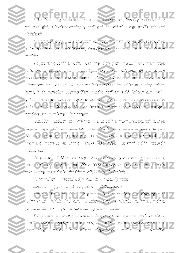 5.Binafsha   rang–shaxsdagi   emotsional   etukmaslikni,   hayotiy   maqsadlarning
aniqmasligini,   subьektivizmning   yuqoriligini,   individual   o‘ziga   xoslik   kabilarni
ifodalaydi .
6.Jigar  rang-ehtiyojlar  sferasi  qor  kabi  hujumli, jismoniy  va psixologik tipga
ko’ra,   komform   xarakterli   kishilar,   shaxslararo   munosabatda   tez   til   topa   olishga
moildir.  
7.Qora   rang–tahliliga   ko’ra,   kishining   ehtiyojlari   mustaqil   shu   bilan   birga
ko’chuvchan   xarakterni   ham     oladi.   Qora   rangni   xush   ko’ruvchi   kishilar   negativ
xulqqa   ega,   doimo   insonlar   bilan   bo’lgan   munosabatlarda   o’z   avtoritetini
o’rnatuvchi   tip     sanaladi   .Ular   doimo   hukmronlikka   intiladilar   va   buning   uchun,
hatto,   hech   narsadan   qaytmaydilar.   Barcha   berilgan   yoki   ko’rsatilgan     yo’l-
yo’riqlarga   qarshi   turadilar.   Lyusher   ushbu   ranglarning   barchasini   tadqiqodlarida
ko’p   bora   sinab   ko’rgan.   Va   eng   keraklisi   ranglarning   insonlarga   beradigan
proeksiyasini ham keng ochib bergan.
 7.Additiv xarakterli proektiv metodikalar alohida mazmunga ega bo’lib, unga
tugallanmagan   so’zlar   metodikasi   misol.   Bu   ko’proq   bolalarda   tatqiq   etilgan.
Metodika   psixologik     korreksiyaga   ko’ra     tarbiyali   xarakterni   kasb   etadi.   Bu
insondagi   motivlar   va   uning     shaxs   kamolotiga     ta’sirini   ochib   beruvchi
metodikadir. 
Tatqiqotchi     G.M.Proshanskiy     ushbu   metodika   yuzasidan     ish   olib   borib,
testni  qo’llashning  yo’llari va  ishlash  klassifikatsiyasini  keltirib o’tadi.  Proektiv
texnikaning  qisqacha ko’rinishini tuzdi(22.106-109-betlar). 
1. S timullar -  1) verbalь. 2) vizual . 3) konkret. 4) modal
Javob lar  – 1)  yozma.  2) diagnostik. 3) Terapevtik.
Bundan   farqli   ravishda     bugungi     kunda   proektiv     testlarning   turli
ko‘rinishlari     ishlab   chiqilgan.     Ulardan     turli     sohalarda     ta’limda,   mehnat
jamoalarida, psixologik  markazlarda  foydalanilmoqda. 
YUqoridagi  proektiv metodikadan  farqli ravishda  insonning ma’lum  a’zosi
orqali     tadqiq   qilinadigan   testlar   mavjuD.     «Qo’l   testi»     proektiv   metodikasi
insonlardagi   agressiv     munosabatni   o’rganishga     mo’ljallangan.   Metodika 