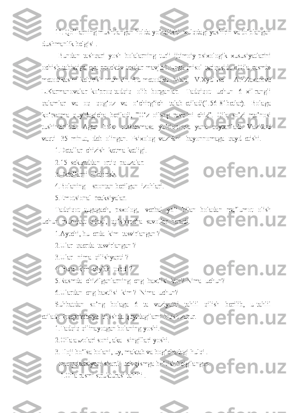 11. Qo’llarning mushtlangan holda yo’nalishi -xulqdagi yashirin va to’plangan
dushmanlik belgisi .
  Bundan   tashqari   yosh   bolalarning   turli   ijtimoiy-psixologik   xususiyatlarini
ochish   tabiatiga   ega   proektiv   testlar   mavjuD.Unga   misol   tariqasida   «Oila   rasmi»
metodikasini   keltirish   mumkin.   Bu   metodika-   bilan       V.Xyulьse         A.I.Zaxarova
L.Karmanovalar  ko‘proq tadqiq   olib  borganlar.    Tadqiqot   uchun   6  xil rangli
qalamlar     va     oq     qog‘oz     va     o‘chirg‘ich     talab   etiladi(1.56-81betlar).     Bolaga
ko‘rsatma  quyidagicha  beriladi,  ”O‘z  oilang  rasmini  chiz”.  Oila  so’zi  ma’nosi
tushintiriladi.   Agar     bola     tushunmasa   yo’riqnoma   yana   qaytariladi.   Vazifani
vaqti   35  minut,  deb  olingan.  Psixolog  vazifani   bayonnomaga  qayd  etishi.  
1.Detallar  chizish  ketma-ketligi.
2.15  sekunddan  ortiq  pauzalar.
3.Detallarni  o’chirish.
4.Bolani ng     spontan berilgan  izohlari.
5.Emotsional  reaksiyalar.
Tadqiqot   tugagach,   psxolog,     verbal   yo’l   bilan   boladan   ma’lumot   olish
uchun  murojaat  qiladi,  qo’shimcha  savollar  beradi.
1.Aytchi, bu  erda  kim  tasvirlangan ?
2.Ular  qa e rda  tasvirlangan ?
3.Ular    nima   q ilishyapti  ?
4. Buni  kim  o’ylab  topdi ?
5.Rasmda  chizilganlarning  eng  baxtlisi  kim? Nima  uchun?
6. Ulardan    eng   baxtlisi    kim  ?  Nima  uchun?
Suhbatdan     so’ng     bolaga     6     ta     vaziyatni     tahlil     qilish     berilib,     u   tahlil
etiladi. Intepritatsiya  qilishda quyidagilarni bilish zarur.
1.Tadqiq qilinayotgan bolaning yoshi.
2.Oila aьzolari soni, aka –singillari yoshi.
3.  I loji bo‘lsa bolani, uy, maktab va bog‘cha dagi  h ulqi .
  Interpritatsiyani  shartli uch qismga bo‘lish belgilangan.
   1.Oila rasmi strukturasi tahlili . 