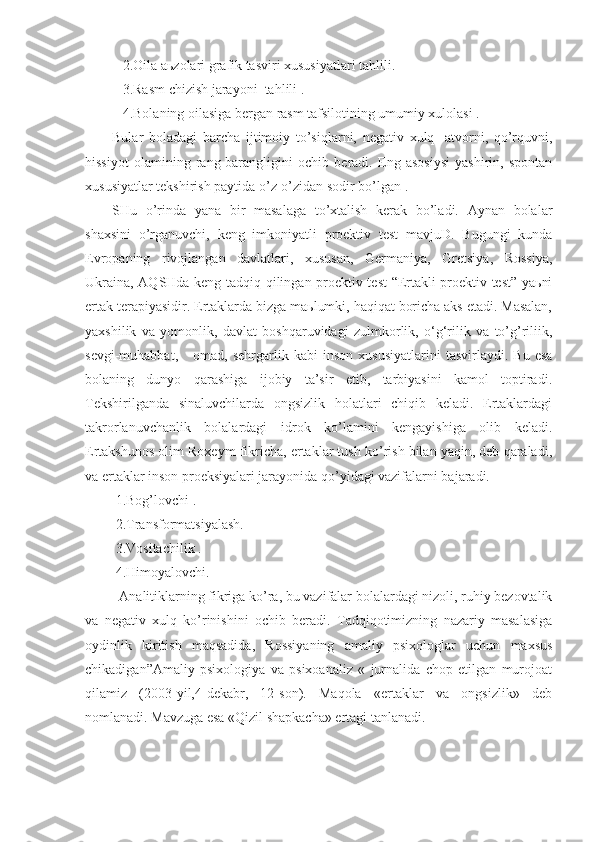    2.Oila aьzolari grafik tasviri xususiyatlari tahlili.
   3.Rasm chizish jarayoni  tahlili .
   4.Bolaning oilasiga bergan rasm tafsilotining umumiy xulolasi .
Bular   boladagi   barcha   ijtimoiy   to’siqlarni,   negativ   xulq   -atvorni,   qo’rquvni,
hissiyot   olamining   rang-barangligini   ochib   beradi.   Eng   asosiysi   yashirin,   spontan
xususiyatlar tekshirish paytida o’z-o’zidan sodir bo’lgan .
SHu   o’rinda   yana   bir   masalaga   to’xtalish   kerak   bo’ladi.   Aynan   bolalar
shaxsini   o’rganuvchi,   keng   imkoniyatli   proektiv   test   mavjuD.   Bugungi   kunda
Evropaning   rivojlangan   davlatlari,   xususan,   Germaniya,   Gretsiya,   Rossiya,
Ukraina, AQSHda keng tadqiq qilingan proektiv test “Ertakli proektiv test” yaьni
ertak terapiyasidir. Ertaklarda bizga maьlumki, haqiqat boricha aks etadi. Masalan,
yaxshilik   va   yomonlik,   davlat   boshqaruvidagi   zulmkorlik,   o‘g‘rilik   va   to’g’riliik,
sevgi-muhabbat,       omad,  sehrgarlik   kabi   inson   xususiyatlarini   tasvirlaydi.   Bu   esa
bolaning   dunyo   qarashiga   ijobiy   ta’sir   etib,   tarbiyasini   kamol   toptiradi.
Tekshirilganda   sinaluvchilarda   ongsizlik   holatlari   chiqib   keladi.   Ertaklardagi
takrorlanuvchanlik   bolalardagi   idrok   ko’lamini   kengayishiga   olib   keladi.
Ertakshunos olim Roxeym fikricha, ertaklar tush ko’rish bilan yaqin, deb qaraladi,
va ertaklar inson proeksiyalari jarayonida qo’yidagi vazifalarni bajaradi.
 1.Bog’lovchi .
 2.Transformatsiyalash.
 3.Vositachilik .
 4.Himoyalovchi.
  Analitiklarning fikriga ko’ra, bu vazifalar bolalardagi nizoli, ruhiy bezovtalik
va   negativ   xulq   ko’rinishini   ochib   beradi.   Tadqiqotimizning   nazariy   masalasiga
oydinlik   kiritish   maqsadida,   Rossiyaning   amaliy   psixologlar   uchun   maxsus
chikadigan”Amaliy   psixologiya   va   psixoanaliz   «   jurnalida   chop   etilgan   murojoat
qilamiz   (2003-yil,4-dekabr,   12-son).   Maqola   «ertaklar   va   ongsizlik»   deb
nomlanadi. Mavzuga esa «Qizil shapkacha» ertagi tanlanadi. 