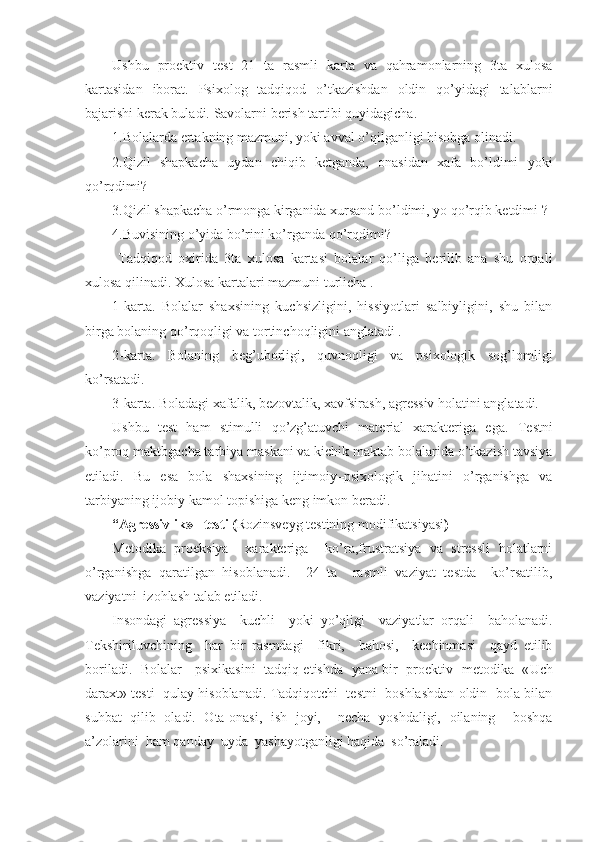 Ushbu   proektiv   test   21   ta   rasmli   karta   va   qahramonlarning   3ta   xulosa
kartasidan   iborat.   Psixolog   tadqiqod   o’tkazishdan   oldin   qo’yidagi   talablarni
bajarishi kerak buladi.   Savolarni berish tartibi quyidagicha. 
1.Bolalarda ertakning mazmuni, yoki avval o’qilganligi hisobga olinadi. 
2.Qizil   shapkacha   uydan   chiqib   ketganda,   onasidan   xafa   bo’ldimi   yoki
qo’rqdimi?
3.Qizil shapkacha o’rmonga kirganida xursand bo’ldimi, yo qo’rqib ketdimi ?
4.Buvisining o’yida bo’rini ko’rganda qo’rqdimi?
  Tadqiqod   oxirida   3ta   xulosa   kartasi   bolalar   qo’liga   berilib   ana   shu   orqali
xulosa qilinadi. Xulosa kartalari mazmuni turlicha .
1-karta.   Bolalar   shaxsining   kuchsizligini,   hissiyotlari   salbiyligini,   shu   bilan
birga bolaning qo’rqoqligi va tortinchoqligini anglatadi .
2-karta.   Bolaning   beg’uborligi,   quvnoqligi   va   psixologik   sog’lomligi
ko’rsatadi.
3- karta.   Boladagi xafalik,   bezovtalik,   xavfsirash,   agressiv holatini anglatadi.
Ushbu   test   ham   stimulli   qo’zg’atuvchi   material   xarakteriga   ega.   Testni
ko’proq maktbgacha tarbiya maskani va kichik maktab bolalarida o’tkazish tavsiya
etiladi.   Bu   esa   bola   shaxsining   ijtimoiy–psixologik   jihatini   o’rganishga   va
tarbiyaning ijobiy kamol topishiga keng imkon beradi.
“ Agressivlik »   testi ( Rozinsveyg testining modifikatsiyasi )
Metodika   proeksiya     xarakteriga     ko’ra,frustratsiya   va   stressli   holatlarni
o’rganishga   qaratilgan   hisoblanadi.     24   ta     rasmli   vaziyat   testda     ko’rsatilib,
vaziyatni  izohlash talab etiladi. 
Insondagi   agressiya     kuchli     yoki   yo’qligi     vaziyatlar   orqali     baholanadi.
Tekshiriluvchining     har   bir   rasmdagi     fikri,     bahosi,     kechinmasi     qayd   etilib
boriladi.   B olalar     psixikasini   tadqiq   etishda   yana bir   proektiv   metodika   « Uch
daraxt » testi  qulay hisoblanadi. Tadqiqotchi  testni  boshlashdan oldin  bola bilan
suhbat   qilib   oladi.   Ota-onasi,   ish   joyi,     necha   yoshdaligi,   oilaning     boshqa
a’zolarini  ham qanday  uyda  yashayotganligi haqida  so’raladi.  