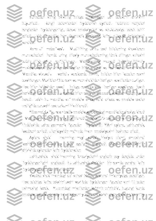 Suhbatdan   so’ng   psixolog   bolaga     “Xohlagan   uch   daraxt”ni   chizishni
buyuriladi.     Rangli   qalamlardan   foydalanish   aytiladi.   Tadqiqot   natijalari
ranglardan   foydalanganligi,   daraxt   proeksiyalari   va   strukturasiga   qarab   tahlil
etiladi.   Ushbu   metodika   ham   diagnostik   xarakterga   ko’ra,   qulay   va   imkoniyatli
sanaladi. 
Rene   Jil   metodikasi.   -   Muallifning   ushbu   testi   bolalarning   shaxslararo
munosabatlari     hamda   uning   oilaviy   munosabatlarning   idrok   qilingan   sohasini
tadqiq   qilish   uchun     mo’ljallangan.     Metodikaning     maqsadi     bolaning   ijtimoiy
moslashuvchanligi,   uning   atrofdagilar   bilan   aloqasi   va   munosabatini   ochishdir.
Metodika   vizuval ь   –   verbal ь   xarakterda   bo‘lib,   bolalar   bilan   kattalar   rasmi
tasvirlangan. Vazifalar 42 ta rasm va matn shaklidan berilgan  savollardan tuzilgan.
Test   bilan   ishlashdan   avval   –   bolaga   rasm   asosida     berilgan   savollarga     javob
berishligi  tushuntiriladi. U rasmlar bilan tanishib chiqqach, savollarni o’qib javob
beradi.   Lekin   bu   metodika   sof   proektiv   emas,   balki   anketa   va   proektiv   testlar
oralig’ida turuvchi  test turkumi hisoblanadi. 
“ Geometrik figuralar testi »  proektiv xarakterdagi metodikalar sirasiga kiradi
.   Metodika     muallifi   E.   Mox   hisoblanadi.   E.Mox     o’z   testida     inson     qiyofasini
ifodalashda   uchta   geometrik   figuradan     foydalandi.   YAni   aylana,   uchburchak,
kvadratni tanladi. Ular kaysidir  ma’noda  inson  proeksiyasini  bashorat  qiladi.
Aylana   shakl   -   Insonning   mayl   sohasi,   hissiyot   olami,   emotsional
kechinmalarining   kanday   tusga   egaligini   anglatadi.   Agar   tekshiriluvchilar
chizishda aylanadan ko’p foydalansalar.
Uchburchak     shakl-insonning   fantaziyalarini   anglatib   qay   darajada   undan
foydalanganligini     anglatadi.   Bu   uchburchak   shakldan     bir   rasmda   qancha     ko’p
foydalanganligi bilan belgilanadi.
Kvadrat   shakl-insondagi   a q l   sohasi   bo’lib,   ratsional   imkoniyatga   qaratilgan.
Test   talabiga   ko’ra   tekshiriluvchi   vazifada   foydalangan   figuralar   soni   10   tadan
oshmasligi   kerak.     YUqoridagi   misollardan   ko’rinib   to’ribdiki,   bugungi   kunda
proektiv testlarsiz amaliy psixologiyani yutuqlarini sezish qiyin. Garchi ular milliy 