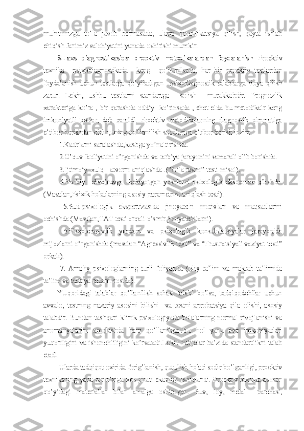 muhitimizga   to’la   javob   bermasada,   ularni   modifikatsiya   qilish,   qayta   ishlab
chiqish fanimiz salohiyatini yanada oshirishi mumkin.
SHaxs   diagnostikasida   proektiv   metodikalardan   foydalanish   Proektiv
texnika     psixodiagnostikada     keng     qo’llanilsada,   har   bir   proektiv   testlardan
foydalanish   uchun   testlarga   qo’yiladigan     psixodiagnostik   talablarga   rioya   qilish
zarur.   Lekin,   ushbu   testlarni   standartga     solish     murakkabdir.   Prognozlik
xarakteriga ko’ra , bir qarashda oddiy   ko’rinsada  , chet  elda bu metodikalr keng
imkoniyatli   testlar,   deb   qaraldi.   Proektiv   metodikalarning   diagnostik   qimmatiga
e’tibor berishdan oldin,uning qo’llanilish sohalariga e’tibor berish lozim.
 1.Kadrlarni saralashda,kasbga yo’naltirishda.
 2.O’quv faoliyatini o’rganishda va tarbiya jarayonini samarali olib borishda.
 3.Ijtimoiy  xulq - atvorni aniqlashda .( “ Oila rasmi ”  testi misol).
  4.Harbiy     chaqiruvga     kelayotgan   yoshlarni   psixologik   ekspertiza   qilishda.
(Masalan,Psixik holatlarning asosiy parametrini aniqlash testi).
  5.Sud-psixologik   ekspertizasida   jinoyatchi   motivlari   va   maqsadlarini
ochishda (Masalan,TAT testi orqali o’smir jinoyatchilarni).
  6.Pisxoterapivtik   yordam   va   psixologik   konsulьtatsiyalar   jarayonida
mijozlarni o‘rganishda (masalan “Agressivlik testi” va “Frustratsiyali vaziyat testi”
orkali).
  7.   Amaliy   psixologlarning   turli   foliyatida   (oliy   ta’lim   va   maktab   ta’limida
ta’lim va tarbiya muammosida).
YUqoridagi   talablar   qo‘llanilish   sohasi   talabi   bo’lsa,   tadqiqodchilar   uchun
avvalo,   testning   nazariy   asosini   bilishi     va   testni   aprobatsiya   qila   olishi,   asosiy
talabdir.   Bundan   tashqari   klinik   psixologiyada   bolalarning   normal   rivojlanishi   va
anomaliyalarini   aniqlashda   ham   qo’llanilgan.Bu   hol   yana   test   imkoniyatlari
yuqoriligini va ishonchliligini ko’rsatadi.Lekin natijalar ba’zida standartlikni talab
etadi.
 Ularda tadqiqot oxirida forig’lanish, qutulish holati sodir bo’lganligi, proektiv
texnikaning yana bir o’ziga xos jihati ekanligi isbotlandi. Proektiv texnika asosan
qo’yidagi   materiallar   bilan   amalga   oshirilgan.   Suv,   loy,   metal     parchasi , 