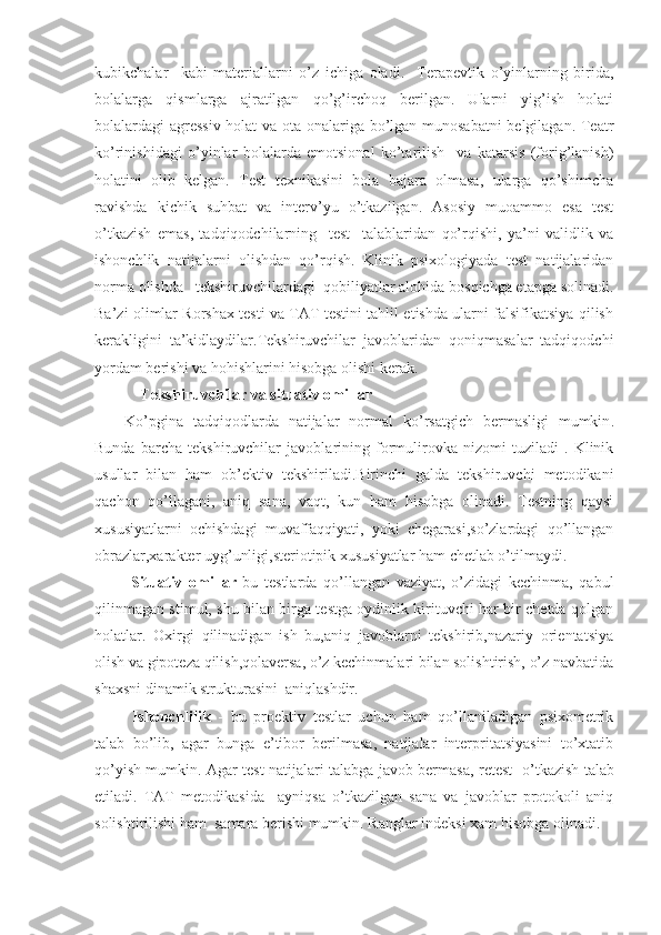 kubikchalar     kabi   materiallarni   o’ z   ichiga   oladi .     Terapevtik   o’yinlarning   birida,
bolalarga   qismlarga   ajratilgan   qo’g’irchoq   berilgan.   Ularni   yig’ish   holati
bolalardagi agressiv holat va ota-onalariga bo’lgan munosabatni belgilagan. Teatr
ko’rinishidagi   o’yinlar   bolalarda   emotsional   ko’tarilish     va   katarsis   (forig’lanish)
holatini   olib   kelgan.   Test   texnikasini   bola   bajara   olmasa,   ularga   qo’shimcha
ravishda   kichik   suhbat   va   interv’yu   o’tkazilgan.   Asosiy   muoammo   esa   test
o’tkazish   emas,   tadqiqodchilarning     test     talablaridan   qo’rqishi,   ya’ni   validlik   va
ishonchlik   natijalarni   olishdan   qo’rqish.   Klinik   psixologiyada   test   natijalaridan
norma olishda   tekshiruvchilardagi  qobiliyatlar alohida bosqichga etapga solinadi.
Ba’zi olimlar Rorshax testi va TAT testini tahlil etishda ularni falsifikatsiya qilish
kerakligini   ta’kidlaydilar.Tekshiruvchilar   javoblaridan   qoniqmasalar   tadqiqodchi
yordam berishi va hohishlarini hisobga olishi kerak.
    T ekshiruvchilar va situativ omillar
Ko’pgina   tadqiqodlarda   natijalar   normal   ko’rsatgich   bermasligi   mumkin .
Bunda   barcha   tekshiruvchilar   javoblarining   formulirovka   nizomi   tuziladi   .   Klinik
usullar   bilan   ham   ob’ektiv   tekshiriladi.Birinchi   galda   tekshiruvchi   metodikani
qachon   qo’llagani,   aniq   sana,   vaqt,   kun   ham   hisobga   olinadi.   Testning   qaysi
xususiyatlarni   ochishdagi   muvaffaqqiyati,   yoki   chegarasi,so’zlardagi   qo’llangan
obrazlar,xarakter uyg’unligi,steriotipik xususiyatlar ham chetlab o’tilmaydi.
  Situativ   omillar -bu   testlarda   qo’llangan   vaziyat,   o’zidagi   kechinma,   qabul
qilinmagan stimul, shu bilan birga testga oydinlik kirituvchi har bir chetda qolgan
holatlar.   Oxirgi   qilinadigan   ish   bu,aniq   javoblarni   tekshirib,nazariy   orientatsiya
olish va gipoteza qilish,qolaversa, o’z kechinmalari bilan solishtirish, o’z navbatida
shaxsni dinamik strukturasini  aniqlashdir.
  Ishonchlilik   -   bu   proektiv   testlar   uchun   ham   qo’llaniladigan   psixometrik
talab   bo’lib,   agar   bunga   e’tibor   berilmasa,   natijalar   interpritatsiyasini   to’xtatib
qo’yish mumkin. A gar test natijalari talabga javob bermasa,   retest   o’tkazish talab
etiladi.   T AT   metodikasida     ayniqsa   o’tkazilgan   sana   va   javoblar   protokoli   aniq
solishtirilishi ham   samara berishi mumkin.  Ranglar indeksi xam hisobga olinadi. 