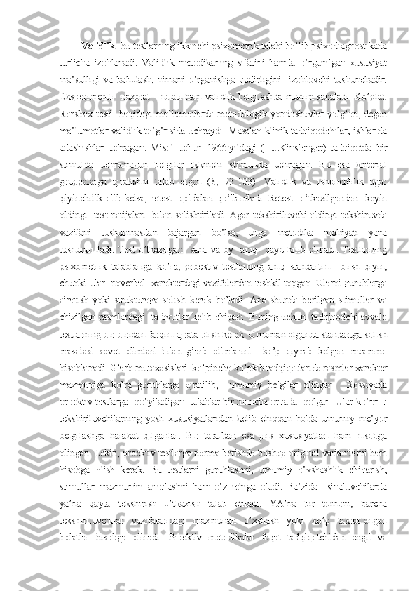  Validlik - bu testlarning ikkinchi psixometrik talabi bo’lib psixodiagnostikada
turlicha   izohlanadi.   Validlik   metodikaning   sifatini   hamda   o’rganilgan   xususiyat
ma’sulligi   va   baholash,   nimani   o’rganishga   qodirligini     izohlovchi   tushunchadir.
Eksperimentli   nazorat     holati ham validlik belgilashda muhim sanaladi. Ko’plab
Rorshax  testi    haqidagi  ma’lumotlarda  metodologik yondoshuvlar   yolg’on,  degan
ma’lumotlar validlik to’g’risida uchraydi. Masalan klinik tadqiqodchilar, ishlarida
adashishlar   uchragan.   Misol   uchun   1966-yildagi   (H.J.Kinslenger)   tadqiqotda   bir
stimulda   uchramagan   belgilar   ikkinchi   stimulьda   uchragan.   Bu   esa   kriterial
gruppalarga   ajratishni   talab   etgan   (8,   93-103).   Validlik   va   ishonchlilik   agar
qiyinchilik  olib  kelsa,   retest     qoidalari   qo‘llaniladi.   Retest     o‘tkazilgandan     keyin
oldingi   test natijalari   bilan solishtiriladi. Agar tekshiriluvchi oldingi tekshiruvda
vazifani   tushunmasdan   bajargan   bo’lsa,   unga   metodika   mohiyati   yana
tushuntiriladi.   Test   o’tkazilgan     sana   va   oy     aniq     qayd   kilib   olinadi.   Testlarning
psixometrik   talablariga   ko’ra,   proektiv   testlarning   aniq   standartini     olish   qiyin,
chunki ular   noverbal   xarakterdagi vazifalardan tashkil topgan. Ularni guruhlarga
ajratish   yoki   strukturaga   solish   kerak   bo’ladi.   Ana   shunda   berilgan   stimullar   va
chizilgan rasmlardagi   tafovutlar kelib chiqadi. Buning uchun   tadqiqodchi avvalo
testlarning bir-biridan farqini ajrata olish kerak. Umuman olganda standartga solish
masalasi   sovet   olimlari   bilan   g’arb   olimlarini     ko’p   qiynab   kelgan   muammo
hisoblanadi. G’arb mutaxasislari  ko’pincha ko’plab tadqiqotlarida rasmlar xarakter
mazmuniga   ko’ra   guruhlarga   ajratilib,     umumiy   belgilar   olingan.     Rossiyada
proektiv testlarga   qo’yiladigan   talablar bir muncha orqada   qolgan. Ular ko’proq
tekshiriluvchilarning   yosh   xususiyatlaridan   kelib   chiqqan   holda   umumiy   me’yor
belgilashga   harakat   qilganlar.   Bir   tarafdan   esa   jins   xususiyatlari   ham   hisobga
olingan. Lekin, proektiv testlarga norma berishda boshqa original variantlarni ham
hisobga   olish   kerak.   Bu   testlarni   guruhlashni,   umumiy   o’xshashlik   chiqarish,
stimullar   mazmunini   aniqlashni   ham   o’z   ichiga   oladi.   Ba’zida     sinaluvchilarda
ya’na   qayta   tekshirish   o’tkazish   talab   etiladi.   YA’na   bir   tomoni,   barcha
tekshiriluvchilar   vazifalaridagi   mazmunan   o’xshash   yoki   ko’p   takrorlangan
holatlar   hisobga   olinadi.   Proektiv   metodikalar   faqat   tadqiqotchidan   engil   va 