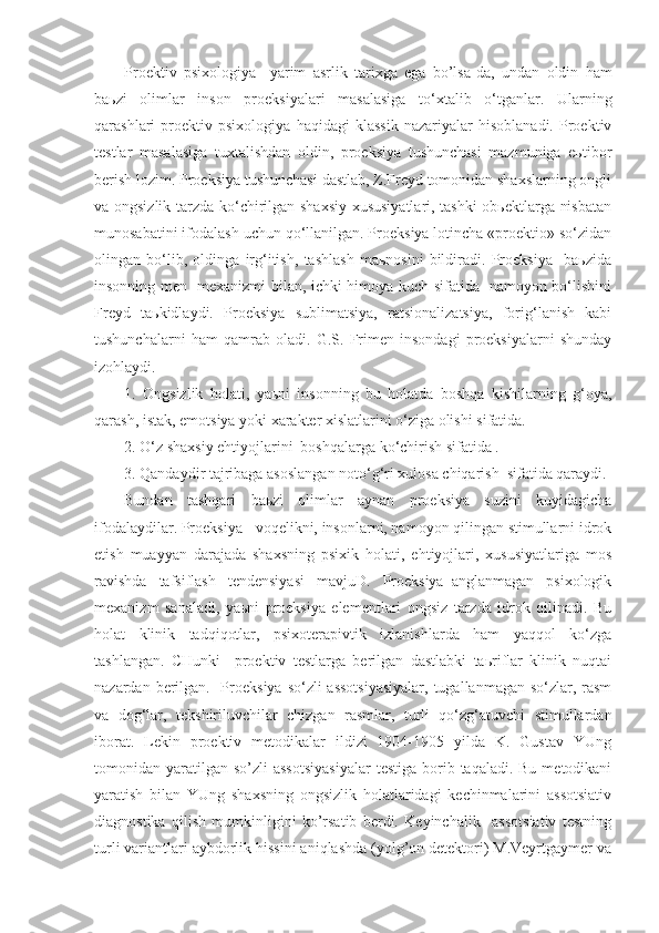 Proektiv   psixologiya     yarim   asrlik   tarixga   ega   bo’lsa - da,   undan   oldin   ham
ba ь zi   olimlar   inson   proeksiyalari   masalasiga   to‘xtalib   o‘tganlar.   Ularning
qarashlari   proektiv   psixologiya   haqidagi   klassik   nazariyalar   hisoblanadi.   Proektiv
testlar   masalasiga   tuxtalishdan   oldin,   proeksiya   tushunchasi   mazmuniga   eьtibor
berish lozim. Proeksiya tushunchasi dastlab, Z.Freyd tomonidan shaxslarning ongli
va ongsizlik tarzda ko‘chirilgan shaxsiy xususiyatlari, tashki  obьektlarga nisbatan
munosabatini ifodalash uchun qo‘llanilgan. Proeksiya lotincha «proektio» so‘zidan
olingan   bo‘lib,   oldinga   irg‘itish,   tashlash   maьnosini   bildiradi.   Proeksiya     baьzida
insonning men   mexanizmi bilan, ichki himoya kuch sifatida   namoyon bo‘lishini
Freyd   taьkidlaydi.   Proeksiya   sublimatsiya,   ratsionalizatsiya,   forig‘lanish   kabi
tushunchalarni   ham   qamrab   oladi.   G.S.   Frimen   insondagi   proeksiyalarni   shunday
izohlaydi.
1.   Ongsizlik   holati,   yaьni   insonning   bu   holatda   boshqa   kishilarning   g‘oya,
qarash, istak, emotsiya yoki xarakter xislatlarini o‘ziga olishi sifatida.
2. O‘z shaxsiy ehtiyojlarini  boshqalarga ko‘chirish sifatida .
3. Qandaydir tajribaga asoslangan noto‘g‘ri xulosa chiqarish  sifatida qaraydi.
Bundan   tashqari   baьzi   olimlar   aynan   proeksiya   suzini   kuyidagicha
ifodalaydilar. Proeksiya - voqelikni, insonlarni, namoyon qilingan stimullarni idrok
etish   muayyan   darajada   shaxsning   psixik   holati,   ehtiyojlari,   xususiyatlariga   mos
ravishda   tafsiflash   tendensiyasi   mavjuD.   Proeksiya–anglanmagan   psixologik
mexanizm   sanaladi,   yaьni   proeksiya   elementlari   ongsiz   tarzda   idrok   qilinadi.   Bu
holat   klinik   tadqiqotlar,   psixoterapivtik   izlanishlarda   ham   yaqqol   ko‘zga
tashlangan.   CHunki     proektiv   testlarga   berilgan   dastlabki   taьriflar   klinik   nuqtai
nazardan berilgan.   Proeksiya so‘zli  assotsiyasiyalar,  tugallanmagan so‘zlar, rasm
va   dog‘lar,   tekshiriluvchilar   chizgan   rasmlar,   turli   qo‘zg‘atuvchi   stimullardan
iborat.   Lekin   proektiv   metodikalar   ildizi   1904-1905   yilda   K.   Gustav   YUng
tomonidan yaratilgan  so’zli  assotsiyasiyalar   testiga  borib  taqaladi. Bu  metodikani
yaratish   bilan   YUng   shaxsning   ongsizlik   holatlaridagi   kechinmalarini   assotsiativ
diagnostika   qilish   mumkinligini   ko’rsatib   berdi.   Keyinchalik     assotsiativ   testning
turli variantlari aybdorlik hissini aniqlashda (yolg’on detektori) M.Veyrtgaymer va 