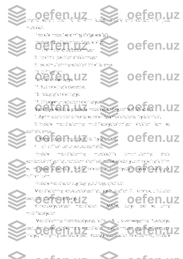 original   variant   orqali   hal   etilishini   kutadi.   CH unki   aniq   standart   olish   juda
murakkab.   
Proektiv metodikalarning o’ziga xosligi:
Proektiv metodikalarning o’ziga xosligi: 
1. Topshiriqlar strukturalashmagan
2.Topshiriq  javoblari cheklanmagan
3.Test stimullarining sabablari bir xilda emas
12. Q o’llanilishi: 
13. Klinik psixologiya
14. Sud-psixologik ekspertiza
15. Pedagogik psixologiya
16. Oilaviy munosabatlar psixologiyasi
Mahalliy sharoitda   proektiv metodikalarning  q o’llanilish xolati:
1. Ayrim tadqiqotlar doirasida va psixologik maslahatlarda foydalaniladi ;
2.Proektiv   metodikalarning   modifikatsiyalashtirilgan   shakllari   kam   va
etarlicha emas ;
3. YAngi tadqiqot metodi sifatida foydalaniladi ;
4. Hali qo’llash uchun zarurat etarlicha;
Proektiv   metodikalarning   murakkablik   tomoni-ularning   chala
standartlashtirilganligi, natijalarni sharhlash mutaxassisdan yuqori psixologik bilim
va   malakani   talab   etadi   hamda   psixoanaliz   qonuniyatlarini   yaxshi   tushungan
bo’lishi lozim.
Proektiv metodikalar quyidagi guru h larga ajratiladi:  
Metodikalarning   strukturalashganligi ;   siyoh   dog’lari   G.   Rorshax,   ;   bulutlar
testi ;  uch o’lchamli proeksiya.
Konstruksiyalashgan   metodikalar:     MAPS ;   dunyo   testi   va   uning
modifikatsiyalari .
  Metodiklarning   interpretatsiyasiga   ko’ra:   TAT,   Rozensveygning   frustratsiya
testi ;   Sondi   testi.   Q o’shimcha   metodikalar:     tugallanmagan   gap ;   tugallanmagan
hikoya ;   YUngning   assotsiativ   test i .   Katarzis   metodikalar:   psixodramma ;   proektiv 