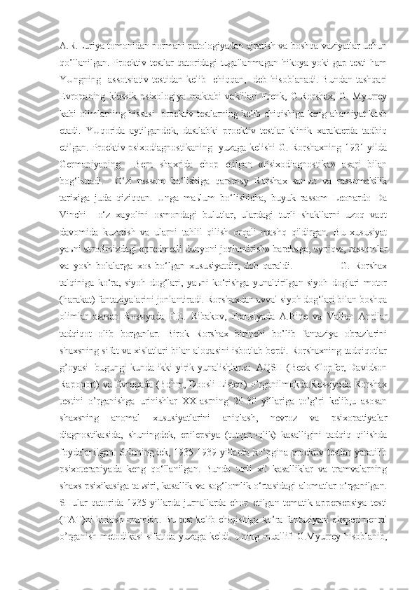 A.R.Luriya tomonidan normani patologiyadan ajratish va boshqa vaziyatlar uchun
qo’llanilgan.  Proektiv  testlar   qatoridagi   tugallanmagan  hikoya  yoki   gap  testi   ham
YUngning    assotsiativ   testidan  kelib    chiqqan,   deb  hisoblanadi.  Bundan  tashqari
Evropaning   klassik   psixologiya   maktabi   vakillari   Frenk,   G.Rorshax,   G.   Myurrey
kabi olimlarning hissasi    proektiv testlarning kelib chiqishiga keng ahamiyat kasb
etadi.   YUqorida   aytilgandek,   dastlabki   proektiv   testlar   klinik   xarakterda   tadbiq
etilgan. Proektiv psixodiagnostikaning   yuzaga kelishi G. Rorshaxning 1921 yilda
Germaniyaning     Bern   shaxrida   chop   etilgan   «Psixodiagnostika»   asari   bilan
bog‘lanadi.     O‘zi   rassom   bo‘lishiga   qaramay   Rorshax   sanьat   va   rassomchilik
tarixiga   juda   qiziqqan.   Unga   maьlum   bo‘lishicha,   buyuk   rassom   Leonardo   Da
Vinchi     o‘z   xayolini   osmondagi   bulutlar,   ulardagi   turli   shakllarni   uzoq   vaqt
davomida   kuzatish   va   ularni   tahlil   qilish   orqali   mashq   qildirgan.   Bu   xususiyat
yaьni atrofimizdagi «predmetli dunyoni jonlantirish» barchaga, ayniqsa, rassomlar
va   yosh   bolalarga   xos   bo‘lgan   xususiyatdir,   deb   qaraldi.                       G.   Rorshax
talqiniga   ko‘ra,   siyoh   dog‘lari,   yaьni   ko‘rishga   yunaltirilgan   siyoh   doglari   motor
(harakat) fantaziyalarini jonlantiradi. Rorshaxdan avval siyoh dog‘lari bilan boshqa
olimlar   asosan   Rossiyada   F.E.   Ribakov,   Fransiyada   A.Bine   va   Vallon   Anrilar
tadqiqot   olib   borganlar.   Birok   Rorshax   birinchi   bo’lib   fantaziya   obrazlarini
shaxsning sifat va xislatlari bilan aloqasini isbotlab berdi. Rorshaxning tadqiqotlar
g’oyasi   bugungi kunda ikki yirik yunalishlarda   AQSH (Beek Klopfer, Davidson
Rapoport) va Evropada (Bohm, Doosli-Listeri) o’rganilmokda.Rossiyada  Rorshax
testini   o’rganishga   urinishlar   XX-asrning   20-30   yillariga   to’g’ri   kelib,u   asosan
shaxsning   anomal   xususiyatlarini   aniqlash,   nevroz   va   psixopatiyalar
diagnostikasida,   shuningdek,   epilepsiya   (tutqanoqlik)   kasalligini   tadqiq   qilishda
foydalanilgan. SHuningdek, 1935-1939 yillarda ko‘pgina proektiv testlar yaratilib
psixoterapiyada   keng   qo‘llanilgan.   Bunda   turli   xil   kasalliklar   va   tramvalarning
shaxs psixikasiga taьsiri, kasallik va sog‘lomlik o‘rtasidagi  alomatlar o‘rganilgan.
SHular   q atorida   1935-yillarda   jurnallarda   chop   etilgan   tematik   appersepsiya   testi
(TAT)ni kiritish mumkin. Bu test kelib chi q ishiga k o’ ra fantaziyani eksperimental
o’rganish metodikasi sifatida yuzaga keldi.   Uning muallifi G.Myurrey hisoblanib, 