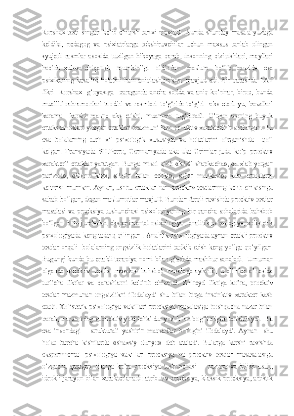 Rorshax   testi   singari   kelib   chiqish   tarixi   mavjuD.   Bunda   shunday   masala   yuzaga
keldiki,   pedagog   va   psixiatrlarga   tekshiruvchilar   uchun   maxsus   tanlab   olingan
syujetli   rasmlar   asosida   tuzilgan   hikoyaga   qarab,   insonning   qiziqishlari,   mayllari
haqida   xulosa   chiqarish     mumkinligi     oldindan     maьlum     bo‘lib,   baьzida     esa
psixikaning kasallik holatini ham aniqlash imkoni  mavjud edi. Bir  qarashda TAT
fikri     Rorshax     g‘oyasiga     qaraganda   ancha   sodda   va   aniq   ko‘rinar,   biroq,   bunda
muallif   qahramonlari   taqdiri   va   rasmlari   to‘g‘rida-to‘g‘ri     aks   etadi-yu,   baьzilari
karama   –karshi   maьno   aks   etishi,   muammo   tug‘diradi.   O‘tgan   asrning   buyuk
ertakshunoslari yozgan ertaklari mazmuni ham proektiv xarakterli hisoblangan. Bu
esa   bolalarning   turli   xil   psixologik   xususiyat   va   holatlarini   o’rganishda     qo’l
kelgan.   Fransiyada   SH.Perro,   Germaniyada   aka-uka   Grimlar   juda   ko’p   proektiv
xarakterli  ertaklar yaratgan. Bunga misol  qilib «Kizil  shapkacha»,  «Uxlab yotgan
parizod»,   «Dono   kiz»,   «Bo’ri   bilan   echki»,   «Qor   malikasi»,   kabi   ertaklarni
keltirish mumkin. Aynan, ushbu ertaklar ham proektiv testlarning kelib chikishiga
sabab bo’lgan, degan maьlumotlar mavjuD. Bundan farqli ravishda proektiv testlar
masalasi va proeksiya tushunchasi  psixologiyaning bir qancha sohalarida bahsbob
bo‘lgan. SHu jumladan, eksperimental psixologiya , analitik psixologiya, xolistetik
psixologiyada keng tadqiq qilingan . Analitik psixologiyada aynan ertakli proektiv
testlar orqali   bolalarning ongsizlik holatlarini tadkik etish keng yo’lga qo’yilgan.
Bugungi kunda bu ertakli terapiya nomi bilan  g’ arbda mash h ur sanaladi.  Umuman
olganda   proektiv     testlar   masalasi   ba h sbob   masalaga   aylanib,   u   olimlar   o’ rtasida
turlicha   fikrlar   va   qarashlarni   keltirib   chi q ardi.   Z.Freyd   fikriga   k o’ ra ,   proektiv
testlar   mazmunan   ongsizlikni   ifodalaydi   shu   bilan   birga   instinktiv   xarakter   kasb
etadi. Xolistetik psixologiya vakillari proeksiya masalasiga boshqacha nazar bilan
q arab,   u insonning sub ь ektiv yoki ichki dunyosi bilan bo g‘ li q ligini ta ь kidlaydi .    B u
esa   insondagi       strukturali   yashirin   ma q sadlar   borligini   ifodalaydi.   Aynan     shu
holat   barcha   kishilarda   «shaxsiy   dunyo»   deb   ataladi.   Bularga   karshi   ravishda
eksperimental   psixologiya   vakillari   proeksiya   va   proektiv   testlar   masasalasiga
o’ zgacha   q aragan.   Bunga   ko’ra   proeksiya   tushunchasi         nazorat   va   bilish   usuli,
idrokli jarayon bilan xarakterlanadi: atributiv proeksiya, klassik proeksiya, artistik 