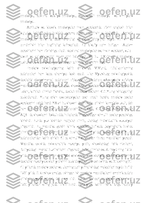 proeksiya,   ratsional   «akliy»   proeksiya,   munosabatli   proeksiya     va   similyativ
proeksiya .
Atributiv   va   klassik   proeksiyalar   inson   xarakterida   o’ zini   anglash   bilan
vujudga   kelib,   undan   boshlab   q arama- q arshi   orttirilishi   ta ь kidlanadi   .   Artistik
proeksiyalar   idrokning   determenantligi   va   aktual   ehtiyojlar   paydo   b o‘ lishi   va
q ondirilishi   bilan   bo g‘ li q ligi   k o‘ rsatiladi.   Bu   falsafiy   oqim   bo‘lgan     Autizm
qarashlarini ham o‘z ichiga oladi.  Ratsional proeksiyalar esa inson xarakteri, xul q  -
atvori   va   a q l-zakovatini   mazmunini   belgilaydi.   Va   bu   D.Xolmsning   proeksiya
tushunchasi klassifikatsiya si ga bergan tahlilida keng  o‘ rin olgan  .
Proektiv   psixologiyaning   kelib   chikishiga   V.Vund,   F.Galьtonlarning
tadqiqotlari   ham   katta   ahamiyat   kasb   etadi.   Ular   Vyursburg   psixologiyasida
dastlabki   eksperimental   tadqiqotni   o’tkazganlar.   Tadqiqot   «Assotsiativ   so’zlar»
metodikasi deb olib borilgan. Bunda shaxslardagi xarakter xususiyatlari o’rganildi.
Lekin, ko’plab olimlar  fikricha,  dastlab proektiv testlarni  K.G.YUng ishlatganligi
taьkidlanadi.   YUng   erkin   assotsiatsiyalar   testi   orqali   barcha   proektiv   testlar
xarakterini ochib berdi.YAьni bu shaxsni diagnostika qilishni kompleks usuli, deb
ham   tan   olindi.   1910-yillarda   tadqiqotchilar   G.Kent,   K.G.YUng,   A.Rozanovalar
AQSHda shaxslarni favkulodda holatlarda o’rganadigan stimulli  testlar yaratishga
kirishdi.   Bunda   yuz   kishidan   natijalar   olinib,   ulardagi   individuallik   xususiyati
o’rganildi.   Bu   metodika   garchi   klinik   xarakterli   bo’lsada   ,keyinchalik   boshqa
olimlarning   ham   nazarini   torta   boshladi.   1946-yilda   Rapoport   K.G.YUng
tadqiqotlaridan   kelib   chikib   60   ta   stimulli   so’zlardan   iborat   metodikani   yaratdi.
Metodika   asosida   psixoanalitik   nazariya   yotib,   shaxslardagi   ichk   nizolarni,
faoliyatdagi   mental buzilishlarni o’rganadi. Ba’zi olimlar esa Z.Freyd ning 1909-
yilda   bosilib   chiqqan   monografiyasi   «psixoanaliz   asoslari»da   proektiv   testlarning
dastlabki nazariy asoslari yotishini taьkidlaydilar  .19 asr oxirida va 20 asrning 30-
40-yillarida proektiv testlar va ularning turli yo‘nalishdagi maktablari paydo bo’ldi
1921-yilda G.Rorshax amalga oshirgan ish proektiv metodikalarni  empirik tadqiq
qilishning   yangi   talqini,   deb   nom   oldi.   Bundan   tashqari   proektiv     testlar   rivoji
1920-yillardan   so’ng   jadal   o’sib   bordi.   1939-yilga   kelib   Frenk   fanga   haqiqiy 