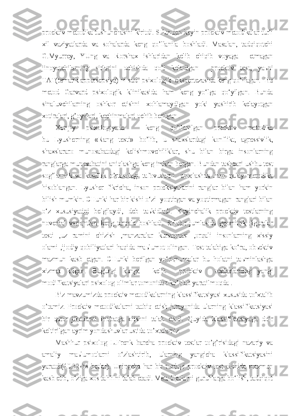 proektiv metodika tushunchasini kiritdi. SHundan keyin proektiv metodikalar turli
xil   vaziyatlarda   va   sohalarda   keng   qo’llanila   boshladi.   Masalan,   tadqiqotchi
G.Myurrey,   YUng   va   Rorshax   ishlaridan   kelib   chiqib   voyaga     etmagan
jinoyatchilarning   sirlarini   ochishda   qo‘l   keladigan     proektiv   test,   yaьni
TAT(tematik appersepsiya) ni sud- psixologik  ekspertezasida keng qo‘llagan.  Bu
metod   Garvard   psixologik   klinikasida   ham   keng   yo‘lga   qo‘yilgan.   Bunda
sinaluvchilarning   oshkor   etishni   xohlamaydigan   yoki   yashirib   kelayotgan
xotiralari, g’oyalari, kechinmalari ochib berilgan .
Xorijiy   psixologiyada     keng   qo’llanilgan   proektiv   metodika
bu   Lyusherning   «Rang   testi»   bo’lib,   u   shaxslardagi   konflikt,   agressivlik,
shaxslararo   munosabatdagi   kelishmovchiliklar,   shu   bilan   birga   insonlarning
ranglarga munosabatini aniqlashga keng imkon bergan. Bundan tashqari ushbu test
sog’lomlik   va   kasallik   o’rtasidagi   tafovutlarni     aniqlashda   ham   qulay   metodika
hisoblangan.   Lyusher   fikricha,   inson   proeksiyalarini   ranglar   bilan   ham   yorkin
bilish mumkin. CHunki har bir kishi o‘zi  yoqtirgan va yoqtirmagan  ranglari bilan
o‘z   xususiyatini   belgilaydi,   deb   taьkidladi.   Keyinchalik   proektiv   testlarning
noverbal   variantlari   keng   tarqala   boshladi.   SHular   jumlasida   geomitrik   figuralar
testi   ,uz   ramini   chizish   ,manzaralar   kursatmasi   ,orqali   insonlarning   xissiy
olami ,ijodiy qobiliyatlari haqida maьlumot olingan. Test  talabiga ko‘ra, obьektiv
mazmun   kasb   etgan.   CHunki   berilgan   yo‘riqnomalar   bu   holatni   taьminlashga
xizmat   kilgan.   Bugungi   kunga     kelib     proektiv     testlarlarning   yangi
modifikatsiyalari psixolog olimlar tomonidan ko’plab yaratilmoqda . 
Biz mavzumizda proektiv metodikalarning klassifikatsiyasi xususida to’xtalib
o’tamiz.   Proektiv   metodikalarni   tatbiq   etish   jarayonida   ularning   klassifikatsiyasi
bir   qator   jihatlarni   inobatga   olishni   talab   etadi.   Quyida   klassifikatsiyaga   doir
keltirilgan ayrim yondashuvlar ustida to’xtalamiz.
Mashhur   psixolog   L.Frenk   barcha   proektiv   testlar   to’g’risidagi   nazariy   va
amaliy   maьlumotlarni   o‘zlashtirib,   ularning   yangicha   klassifikatsiyasini
yaratdi(10.32-38   betlar).   Uningcha   har   bir   turdagi   proektiv   test   alohida   mazmun
kasb etib, o‘ziga xos tahlilni talab etadi. Metodikalarni guruhlarga bo‘lish, tadqiqot 