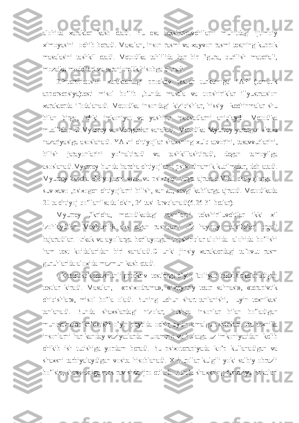 alohida   xarakter   kasb   etadi.   Bu   esa   tekshiriluvchilarni   muhitdagi   ijtimoiy
ximoyasini    ochib beradi. Masalan,  inson  rasmi  va xayvon rasmi  testning  kuprok
masalasini   tashkil   etadi.   Metodika   tahlilida   har   bir   figura,   qurilish   materiali,
mozaika modellari va saranjomlik hisobga olinadi.
2.Interpritatsion   xarakterdagi   proektiv   testlar   turkumiga   TAT   (tematik
appersepsiya)testi   misol   bo’lib   ,bunda   masala   va   topshiriklar   illyustratsion
xarakterda   ifodalanadi.   Metodika   insondagi   kiziqishlar,   hissiy     kechinmalar   shu
bilan   birga,   ichki   imkoniyat   va   yashirin   maqsadlarni   aniqlaydi.   Metodika
mualliflari   G.Myurrey   va   Morganlar   sanaladi.   Metodika   Myurrey   yaratgan   shaxs
nazariyasiga   asoslanadi.   YAьni   ehtiyojlar   shaxsning   xulq-atvorini,   tasavvurlarini,
bilish   jarayonlarini   yo‘naltiradi   va   tashkillashtiradi,   degan   tamoyilga
asoslanadi.Myurrey bunda barcha ehtiyojlarni psixodinamik kutilmalar, deb atadi.
Myurrey   barcha   ehtiyojlarni   vital   va   psixogen   turga   ajratadi.Vital   ehtiyojlarga   –
suv-xavo ,psixogen ehtiyojlarni bilish, sanьat, sevgi kabilarga ajratdi. Metodikada
20 ta ehtiyoj qo‘llanilsada lekin, 24 tasi farvqlanadi(6.26-31-betlar).
Myurrey   fikricha,   metodikadagi   rasmlarni   tekshiriluvchilar   ikki   xil
izohlaydilar.   Mavhumlik   aks   etgan   rasmlarni   o’z   hayotiy     tajribalari   orqali
bajaradilar.   Erkak   va   ayollarga   berilayotgan   topshiriqlar   alohida   -alohida   bo’lishi
ham   test   koidalaridan   biri   sanaladi.CHunki   jinsiy   xarakterdagi   tafovut   rasm
guruhlarida aloxida mazmun kasb etadi.
4.Katartistik mazmunli proektiv   testlarga o’yin faoliyati bilan belgilanadigan
testlar   kiradi.   Masalan,     «psixodrama»,   «ixtiyoriy   teatr   sahnasi»,   «terapivtik
chiqishlar»,   misol   bo’la   oladi.   Buning   uchun   shart-tanlanishi,     uyin   texnikasi
tanlanadi.   Bunda   shaxslardagi   nizolar,   boshqa   insonlar   bilan   bo’ladigan
munosabatlar   ko’rinishi   o’yin   paytida   ochiq   oydin   amalga   oshiriladi.   Bu   texnika
insonlarni har  kanday vaziyatlarda muoammo va holatga uz imkoniyatidan   kelib
chikib   ish   tutishiga   yordam   beradi.   Bu   psixoterapiyada   ko’p   kullanadigan   va
shaxsni   tarbiyalaydigan   vosita   hisoblanadi.   Xoh   rollar   kulgili   yoki   salbiy   obrazli
bo’lsin, shaxs tipiga mos ravishda ijro etiladi. Bunda shaxsning fantaziya holatlari 