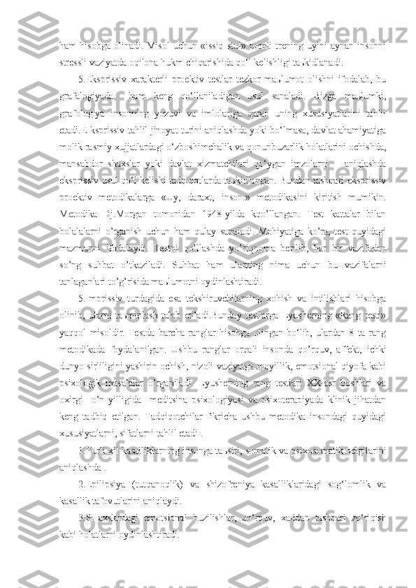 ham   hisobga  olinadi.  Misol  uchun  «issiq  stul»   nomli  trening  uyini   aynan  insonni
stressli vaziyatda oqilona hukm chiqarishida qo‘l kelishligi taьkidlanadi.
5.Eksprissiv   xarakterli   proektiv   testlar   tezkor   maьlumot   olishni   ifodalab,   bu
grafalogiyada     ham   keng   qo‘llaniladigan   usul   sanaladi.   Bizga   maьlumki,
grafologiya   insonning   yozuvi   va   imlolariga   qarab   uning   xususiyatlarini   tahlil
etadi.E ksprissiv tahlil jinoyat turini aniqlashda yoki bo‘lmasa, davlat ahamiyatiga
molik rasmiy xujjatlardagi o‘zboshimchalik va qonunbuzarlik holatlarini ochishda,
mansabdor   shaxslar   yoki   davlat   xizmatchilari   qo‘ygan   imzolarni       aniqlashda
eksprissiv usul qo‘l kelishi tadqiqotlarda taьkidlangan. Bundan tashqari eksprissiv
proektiv   metodikalarga   «Uy,   daraxt,   inson.»   metodikasini   kiritish   mumikin.
Metodika   Dj.Morgan   tomonidan   1948-yilda   kqo’llangan.   Test   kattalar   bilan
bolalalarni   o’rganish   uchun   ham   qulay   sanaladi.   Mohiyatiga   ko’ra,   test   quyidagi
mazmunni   ifodalaydi.   Testni   qo’llashda   yo’riqnoma   berilib,   har   bir   vazifadan
so’ng   suhbat   o’tkaziladi.   Suhbat   ham   ularning   nima   uchun   bu   vazifalarni
tanlaganlari to’g’risida maьlumotni oydinlashtiradi.
5.Imprissiv   turdagida   esa   tekshiruvchilarning   xohish   va   intilishlari   hisobga
olinib,   ularni   taьminlash   talab   etiladi.Bunday   testlarga   Lyusherning   «Rang   testi»
yaqqol   misoldir.   Testda   barcha   ranglar   hisobga   olingan   bo‘lib,   ulardan   8   ta   rang
metodikada   foydalanilgan.   Ushbu   ranglar   orqali   insonda   qo’rquv,   affekt,   ichki
dunyo sirliligini yashirin ochish, nizoli vaziyatga moyillik, emotsional qiyofa kabi
psixologik   masalalar   o’rganiladi.   Lyusherning   rang   testlari   XX-asr   boshlari   va
oxirgi     o’n   yilligida     meditsina   psixologiyasi   va   psixoterapiyada   klinik   jihatdan
keng   tadbiq   etilgan.   Tadqiqotchilar   fikricha   ushbu   metodika   insondagi   quyidagi
xususiyatlarni, sifatlarni tahlil etadi .
1.Turli xil kasalliklarning insonga ta ь siri, somatik va psixosomatik belgilarini
aniqlashda .
2.Epilipsiya   (tut q ano q lik)   va   shizofreniya   kasalliklaridagi   sog‘lomlik   va
kasallik tafovutlarini aniqlaydi.
3.SHaxslardagi   emotsional   buzilishlar,   qo‘rquv,   x addan   tashqari   zo‘ri q ish
kabi holatlarni oydinlashtiradi. 