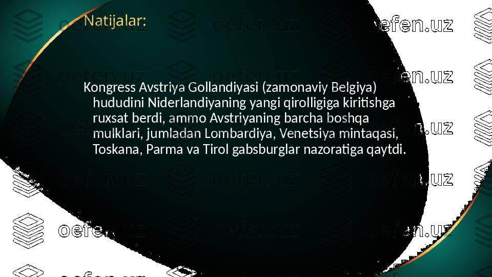 Natijalar:
Kongress Avstriya Gollandiyasi (zamonaviy Belgiya) 
hududini Niderlandiyaning yangi qirolligiga kiritishga 
ruxsat berdi, ammo Avstriyaning barcha boshqa 
mulklari, jumladan Lombardiya, Venetsiya mintaqasi, 
Toskana, Parma va Tirol gabsburglar nazoratiga qaytdi. 