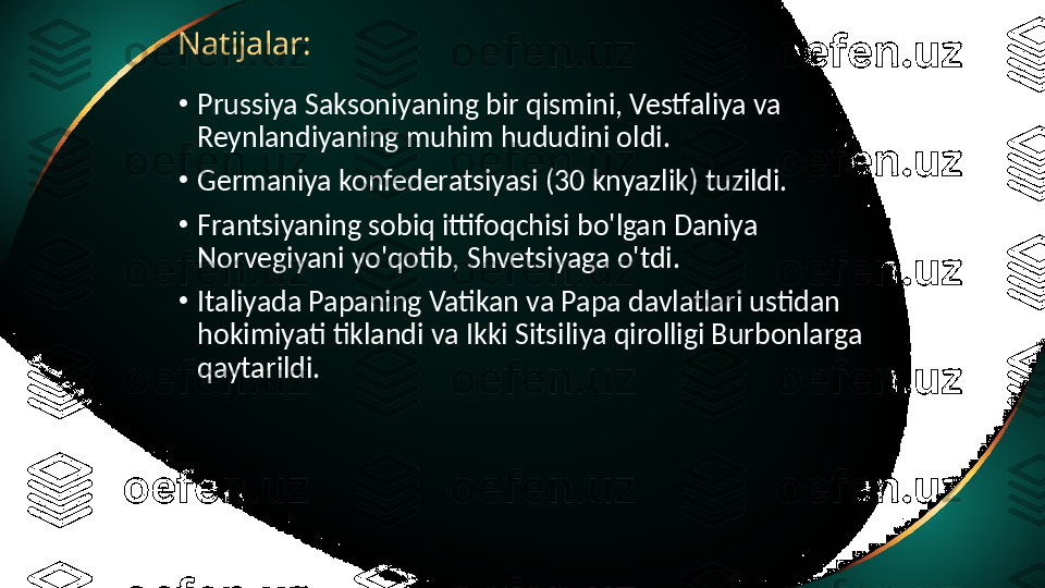 Natijalar:
•
Prussiya Saksoniyaning bir qismini, Vestfaliya va 
Reynlandiyaning muhim hududini oldi.
•
Germaniya konfederatsiyasi (30 knyazlik) tuzildi.
•
Frantsiyaning sobiq ittifoqchisi bo'lgan Daniya 
Norvegiyani yo'qotib, Shvetsiyaga o'tdi.
•
Italiyada Papaning Vatikan va Papa davlatlari ustidan 
hokimiyati tiklandi va Ikki Sitsiliya qirolligi Burbonlarga 
qaytarildi. 