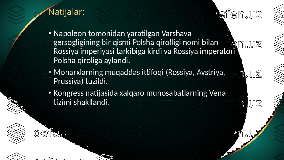 Natijalar:
•
Napoleon tomonidan yaratilgan Varshava 
gersogligining bir qismi Polsha qirolligi nomi bilan 
Rossiya imperiyasi tarkibiga kirdi va Rossiya imperatori 
Polsha qiroliga aylandi.
•
Monarxlarning muqaddas ittifoqi (Rossiya, Avstriya, 
Prussiya) tuzildi.
•
Kongress natijasida xalqaro munosabatlarning Vena 
tizimi shakllandi. 