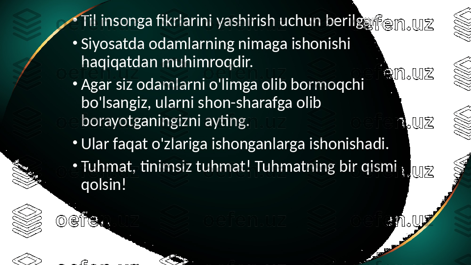 •
Til insonga fikrlarini yashirish uchun berilgan.
•
Siyosatda odamlarning nimaga ishonishi 
haqiqatdan muhimroqdir.
•
Agar siz odamlarni o'limga olib bormoqchi 
bo'lsangiz, ularni shon-sharafga olib 
borayotganingizni ayting.
•
Ular faqat o'zlariga ishonganlarga ishonishadi.
•
Tuhmat, tinimsiz tuhmat! Tuhmatning bir qismi 
qolsin!   