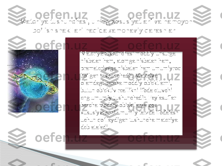    Materiya tushunchasi, uning xususiyatlari va namoyon 
bo'lish shakllari haqida zamonaviy qarashlar
Materiya tushunchasi moddiy unsurga 
nisbatan ham, atomga nisbatan ham, 
pramateriyaga nisbatan ham umumiyroq 
bo'lgan tushunchadir. Materiya 
olamdagi barcha moddiy ob'ektlarni, 
butun ob'ektiv reallikni ifoda etuvchi 
eng umumiy tushunchadir. Faylasuflar 
barcha moddiy ob'ektlarga xos 
xususiyatlarni umumiy tarzda ifodalash 
uchun qo'llaydigan tushuncha materiya 
deb ataladi.       