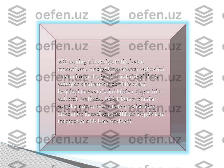  
XX asrning o'rtalariga kelib, kvant 
mexanikasi, nisbiylik nazariyasi va hozirgi 
zamon kosmologiyasi sohalaridagi ilmiy 
yutuqlar kishilarning ob'ektiv olam 
haqidagi tasavvurlarini tubdan o'zgartirib 
yubordi. Natijada, tabiatshunos olimlar 
sezgilarimizga bevosita ta'sir etishining 
imkoni bo'lmaydigan realliklar haqida ham 
tadqiqotlar olib bora boshladi.     