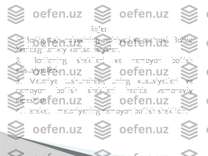                                        R е j а:
1. B о rliq   tushunch а sining   m о hiyati   v а  m а' n о si .  B о rliq  
h а qid а gi   t а ri х iy   k о nts еп tsiyal а r .
2.  B о rliqning   sh а kll а ri   v а  n а m о yon   bo'lish  
х ususiyatl а ri .
3.  M а t е riya   tushunch а si ,  uning   х ususiyatl а ri   v а 
n а m о yon   bo'lish   sh а kll а ri   h а qid а  z а m о n а viy  
q а r а shl а r .
4.  H а r а k а t  –  m а t е riyaning   n а m о yon   bo'lish   sh а klidir . 
      