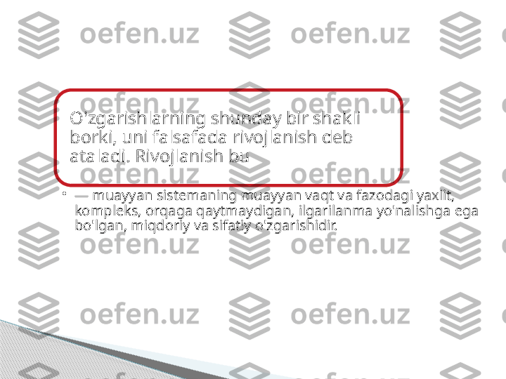 O'zgarishlarning shunday bir shakli 
borki, uni falsafada rivojlanish deb 
ataladi. Rivojlanish bu
•
—  muayyan sistemaning muayyan vaqt va fazodagi yaxlit, 
kompleks, orqaga qaytmaydigan, ilgarilanma yo'nalishga ega 
bo'lgan, miqdoriy va sifatiy o'zgarishidir.     