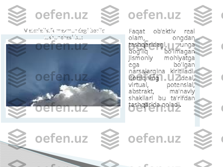 Materialistik mazmundagi borliq 
tushunchasi bu:  Faqat  ob'ektiv  real 
olam,  ongdan 
tashqaridagi,  unga 
bog’liq  bo'lmagan 
jismoniy  mohiyatga 
ega  bo'lgan 
narsalargina  kiritiladi. 
Borliqning  ideal, 
virtual,  potensial, 
abstrakt,  ma'naviy 
shakllari  bu  ta'rifdan 
tashqarida qoladi.       