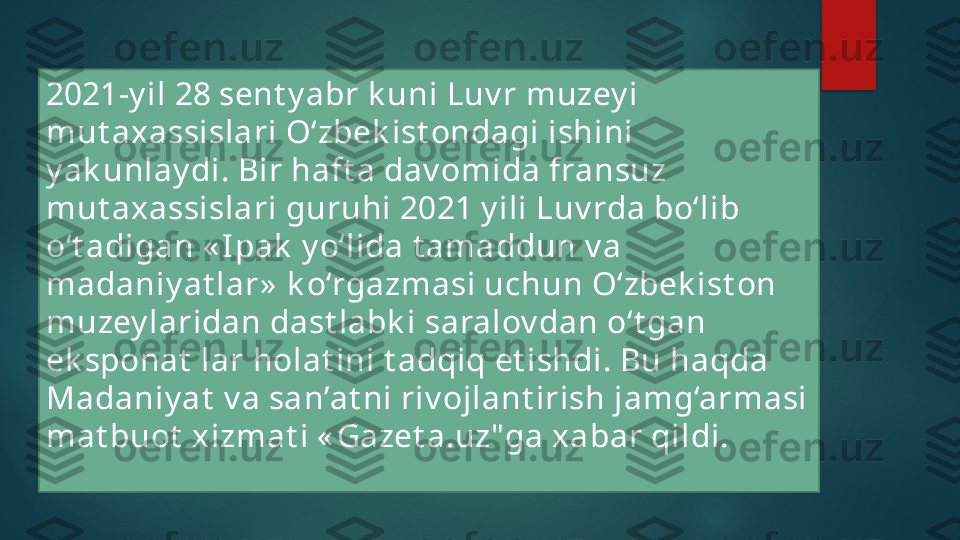 2021-y il  28 sent y abr k uni Luv r muzey i 
mut axassislari O‘zbek ist ondagi ishini 
y ak unlay di. Bir haft a dav omida fransuz 
mut axassislari guruhi 2021 y ili Luv rda bo‘lib 
o‘t adigan « I pak  y o‘lida t amaddun v a 
madaniy at lar»  k o‘rgazmasi uchun O‘zbek ist on 
muzey laridan dast labk i saralov dan o‘t gan 
ek sponat  lar holat ini t adqiq et ishdi. Bu haqda 
Madaniy at  v a san’at ni riv ojlant irish jamg‘armasi 
mat buot  xizmat i « Gazet a.uz"ga xabar qildi.   