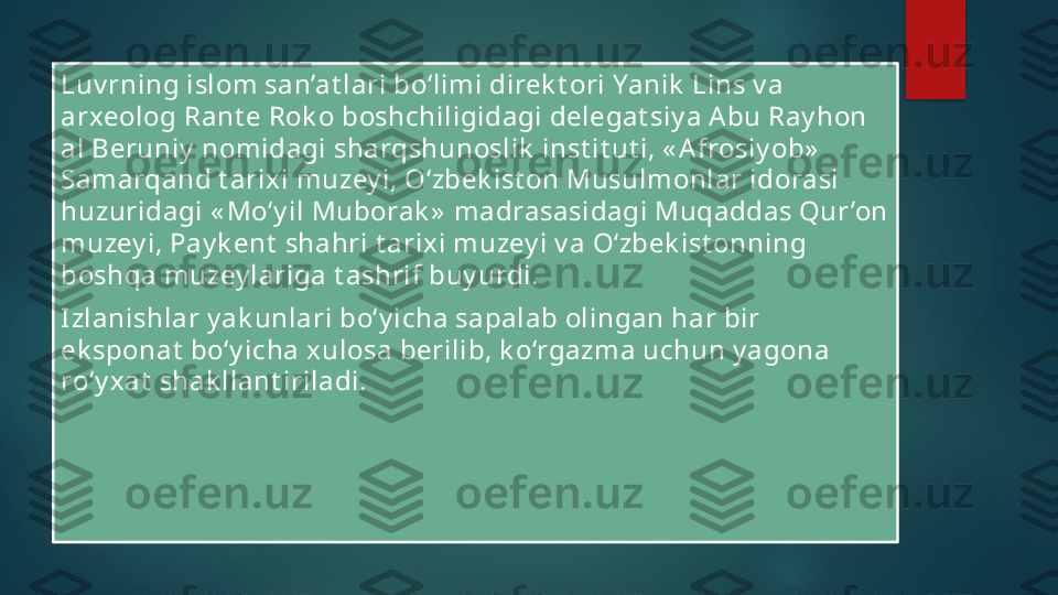 Luv rning islom san’at lari bo‘limi direk t ori Yanik  Lins v a 
arxeolog Rant e Rok o boshchiligidagi delegat siy a A bu Ray hon 
al Beruniy  nomidagi sharqshunoslik  inst it ut i, « A frosiy ob»  
Samarqand t arix i muzey i, O‘zbek ist on Musulmonlar idorasi 
huzuridagi « Mo‘y il Muborak »  madrasasidagi Muqaddas Qur ’on 
muzey i, Pay k ent  shahri t arix i muzey i v a O‘zbek ist onning 
boshqa muzey lariga t ashrif buy urdi.
Izlanishlar y ak unlari bo‘y icha sapalab olingan har bir 
ek sponat  bo‘y icha xulosa berilib, k o‘rgazma uchun y agona 
ro‘y xat  shak llant iriladi.   