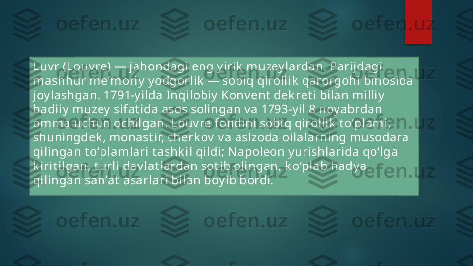 Luv r (Louv re) — jahondagi eng y irik  muzey lardan. Parijdagi 
mashhur meʼmoriy  y odgorlik  — sobiq qirollik  qarorgohi binosida 
joy lashgan. 1791-y ilda I nqilobiy  Konv ent  dek ret i bilan milliy  
badiiy  muzey  sifat ida asos solingan v a 1793-y il 8 noy abrdan 
omma uchun ochilgan. Louv re fondini sobiq qirollik  t oʻplami, 
shuningdek , monast ir, cherk ov  v a aslzoda oilalarning musodara 
qilingan t oʻplamlari t ashk il qildi; N apoleon y urishlarida qoʻlga 
k irit ilgan, t urli dav lat lardan sot ib olingan, k oʻplab hady a 
qilingan sanʼat  asarlari bilan boy ib bordi.    