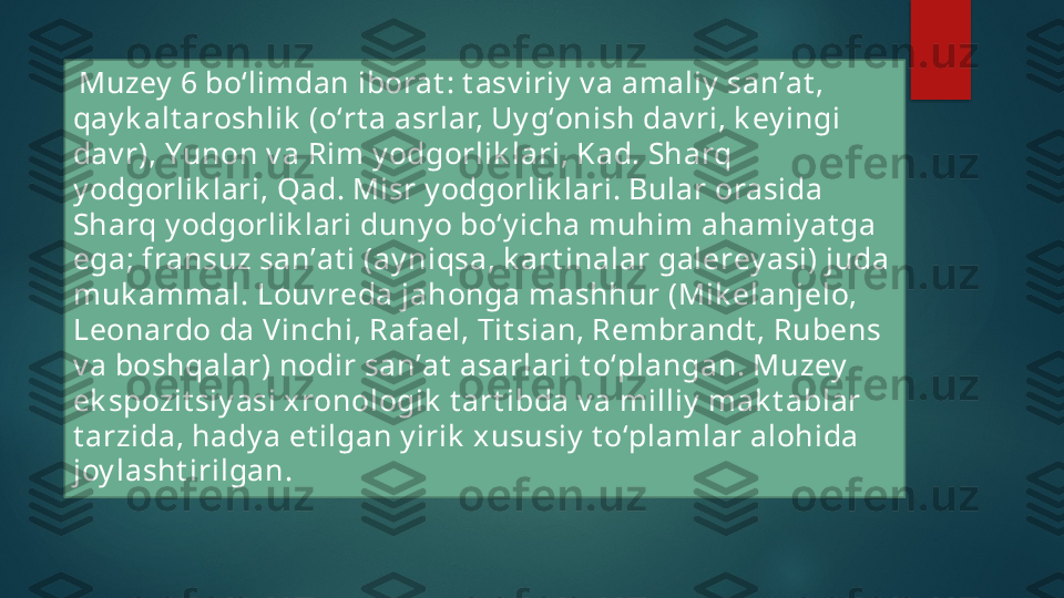   Muzey  6 boʻlimdan iborat : t asv iriy  v a amaliy  sanʼat , 
qay k alt aroshlik  (oʻrt a asrlar, Uy gʻonish dav ri, k ey ingi 
dav r), Yunon v a Rim y odgorlik lari, Kad. Sharq 
y odgorlik lari, Qad. Misr y odgorlik lari. Bular orasida 
Sharq y odgorlik lari duny o boʻy icha muhim ahamiy at ga 
ega; fransuz sanʼat i (ay niqsa, k art inalar galerey asi) juda 
muk ammal. Louv reda jahonga mashhur (Mik elanjelo, 
Leonardo da Vinchi, Rafael, Tit sian, Rembrandt , Rubens 
v a boshqalar) nodir sanʼat  asarlari t oʻplangan. Muzey  
ek spozit siy asi xronologik  t art ibda v a milliy  mak t ablar 
t arzida, hady a et ilgan y irik  xususiy  t oʻplamlar alohida 
joy lasht irilgan.   