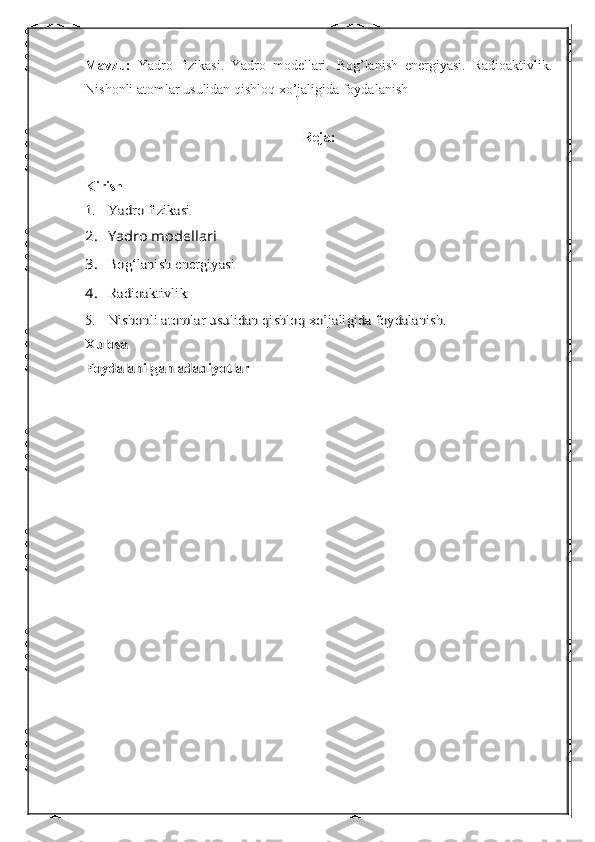 Mavzu:   Yadro   fizikasi.   Yadro   modellari.   Bog’lanish   energiyasi.   Radioaktivlik.
Nishonli atomlar usulidan qishloq xo’jaligida foydalanish
Reja:
Kirish1.	Yadro fizikasi	
2.	Yadro mod	еllari	
3.	Bo	g‘	lanish energiyasi	
4.	Radioaktivlik	
5.	Nishonli atomlar usulidan qishloq xo’jaligida foydalanish.	
Xulosa
Foydalanilgan adabiyotlar 