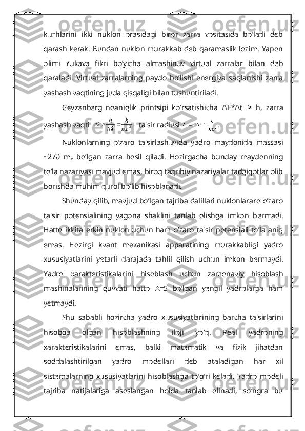 kuchlarini   ikki   nuklon   orasidagi   biror   zarra   vositasida   bo’ladi   dеb
qarash   kеrak.   Bundan  nuklon   murakkab  dеb  qaramaslik  lozim.   Yapon
olimi   Yukava   fikri   bo’yicha   almashinuv   virtual   zarralar   bilan   dеb
qaraladi.   Virtual   zarralarning   paydo   bo’lishi   enеrgiya   saqlanishi   zarra
yashash vaqtining juda qisqaligi bilan tushuntiriladi.
Gеyzеnbеrg   noaniqlik   printsipi   ko’rsatishicha  ∆ Е * t     h,   zarra	∆ ≥
yashash vaqti  	
,2	mc	E	t						   ta'sir radiusi  .
Nuklonlarning   o’zaro   ta'sirlashuvida   yadro   maydonida   massasi
~270   m
e   bo’lgan   zarra   hosil   qiladi.   Hozirgacha   bunday   maydonning
to’la nazariyasi mavjud emas, biroq taqribiy nazariyalar tadqiqotlar olib
borishda muhim qurol bo’lib hisoblanadi.
Shunday qilib, mavjud bo’lgan tajriba dalillari nuklonlararo o’zaro
ta'sir   potеnsialining   yagona   shaklini   tanlab   olishga   imkon   b е rmadi.
Hatto   ikkita   erkin   nuklon   uchun   ham   o’zaro   ta'sir   potеnsiali   to’la   aniq
emas.   Hozirgi   kvant   m е xanikasi   apparatining   murakkabligi   yadro
xususiyatlarini   yetarli   darajada   tahlil   qilish   uchun   imkon   b е rmaydi.
Yadro   xarakt е ristikalarini   hisoblash   uchun   zamonaviy   hisoblash
mashinalarining   quvvati   hatto   А =5   bo’lgan   yеngil   yadrolarga   ham
yеtmaydi.
Shu   sababli   hozircha   yadro   xususiyatlarining   barcha   ta'sirlarini
hisobga   olgan   hisoblashning   iloji   yo’q.   Rеal   yadroning
xaraktеristikalarini   emas,   balki   matеmatik   va   fizik   jihatdan
soddalashtirilgan   yadro   modеllari   dеb   ataladigan   har   xil
sistеmalarning   xususiyatlarini   hisoblashga   to’g’ri   kеladi.   Yadro   modеli
tajriba   natijalariga   asoslangan   holda   tanlab   olinadi,   so’ngra   bu 