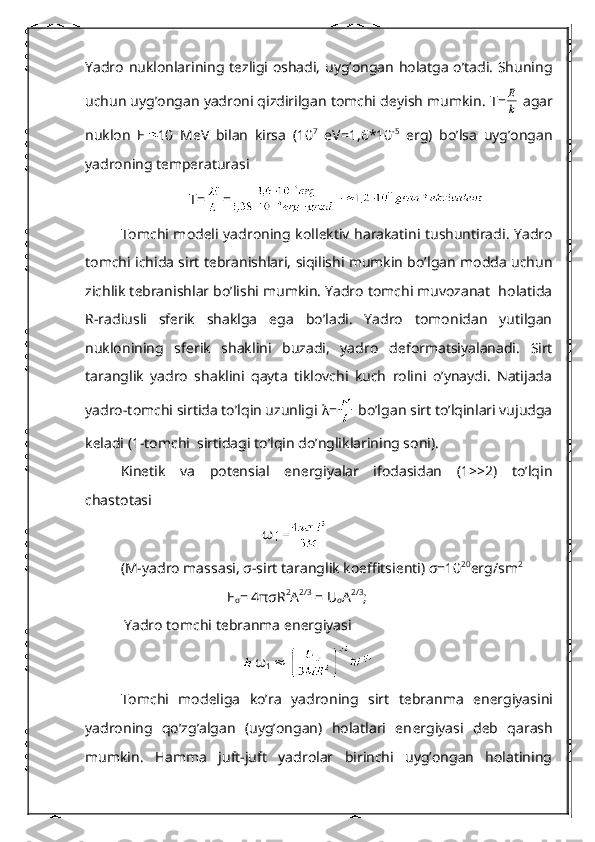 Yadro nuklonlarining t е zligi oshadi, uyg’ongan holatga o’tadi. Shuning
uchun uyg’ongan yadroni qizdirilgan tomchi d е yish mumkin.  Т =k
Е  agar
nuklon   Е 10   MeV   bilan   kirsa   (10 7
  eV=1,6*10 -5
  erg)   bo’lsa   uyg’ongan
yadroning tеmpеraturasi 
          Т = =
Tomchi mod е li yadroning koll е ktiv harakatini tushuntiradi. Yadro
tomchi ichida sirt t е branishlari, siqilishi mumkin bo’lgan modda uchun
zichlik t е branishlar bo’lishi mumkin. Yadro tomchi muvozanat  holatida
R-radiusli   sf е rik   shaklga   ega   bo’ladi.   Yadro   tomonidan   yutilgan
nuklonining   sf е rik   shaklini   buzadi,   yadro   d е formatsiyalanadi.   Sirt
taranglik   yadro   shaklini   qayta   tiklovchi   kuch   rolini   o’ynaydi.   Natijada
yadro-tomchi sirtida to’lqin uzunligi  λ =  bo’lgan sirt to’lqinlari vujudga
kеladi (1-tomchi  sirtidagi to’lqin do’ngliklarining soni).
Kinеtik   va   potеnsial   enеrgiyalar   ifodasidan   (1>>2)   to’lqin
chastotasi 
ω
(M-yadro massasi,  σ -sirt taranglik koeffitsi е nti)  σ =10 20
erg/sm 2
Е
σ = 4 πσ R 2
A 2/3
 = U
σ A 2/3
;
  Yadro tomchi t е branma en е rgiyasi
     ω
1       
Tomchi   mod е liga   ko’ra   yadroning   sirt   t е branma   en е rgiyasini
yadroning   qo’zg’algan   (uyg’ongan)   holatlari   en е rgiyasi   d е b   qarash
mumkin.   Hamma   juft-juft   yadrolar   birinchi   uyg’ongan   holatining 