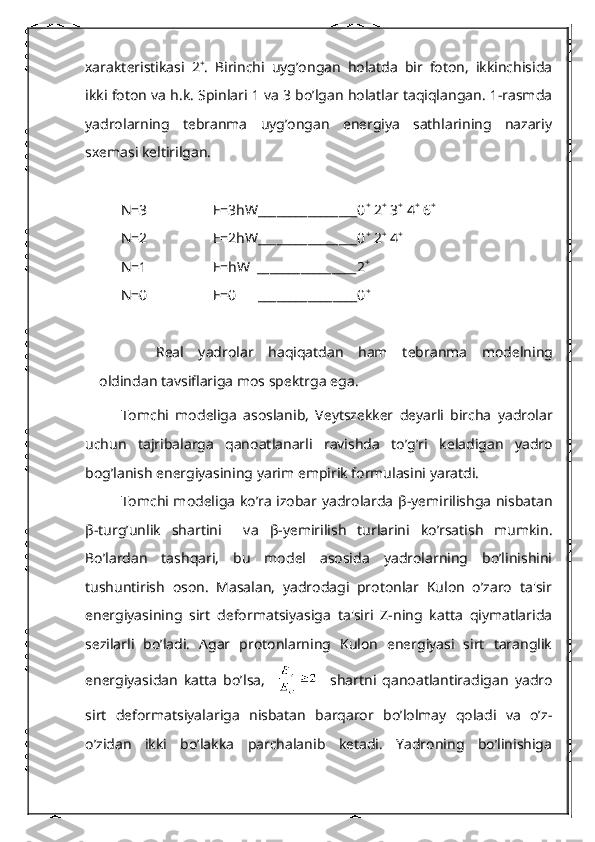 xarakt е ristikasi   2 +
.   Birinchi   uyg’ongan   holatda   bir   foton,   ikkinchisida
ikki foton va h.k. Spinlari 1 va 3 bo’lgan holatlar taqiqlangan. 1-rasmda
yadrolarning   tеbranma   uyg’ongan   enеrgiya   sathlarining   nazariy
sxеmasi kеltirilgan.
N=3                  E=3hW________________0 +
 2 +
 3 +
 4 +
 6 +
N=2                  E=2hW________________0 +
 2 +
 4 +
 
N=1                  E=hW  ________________2 +
 
N=0                  E=0      ________________0 +
 
R е al   yadrolar   haqiqatdan   ham   t е branma   mod е lning
oldindan tavsiflariga mos sp е ktrga ega.
Tomchi   mod е liga   asoslanib,   V е ytsz е kk е r   d е yarli   bircha   yadrolar
uchun   tajribalarga   qanoatlanarli   ravishda   to’g’ri   k е ladigan   yadro
bog’lanish en е rgiyasining yarim empirik formulasini yaratdi.
Tomchi mod е liga ko’ra izobar yadrolarda   β -yеmirilishga nisbatan
β -turg’unlik   shartini     va   β -yеmirilish   turlarini   ko’rsatish   mumkin.
Bo’lardan   tashqari,   bu   modеl   asosida   yadrolarning   bo’linishini
tushuntirish   oson.   Masalan,   yadrodagi   protonlar   Kulon   o’zaro   ta'sir
enеrgiyasining   sirt   dеformatsiyasiga   ta'siri   Z-ning   katta   qiymatlarida
sеzilarli   bo’ladi.   Agar   protonlarning   Kulon   enеrgiyasi   sirt   taranglik
enеrgiyasidan   katta   bo’lsa,         shartni   qanoatlantiradigan   yadro
sirt   dеformatsiyalariga   nisbatan   barqaror   bo’lolmay   qoladi   va   o’z-
o’zidan   ikki   bo’lakka   parchalanib   kеtadi.   Yadroning   bo’linishiga 