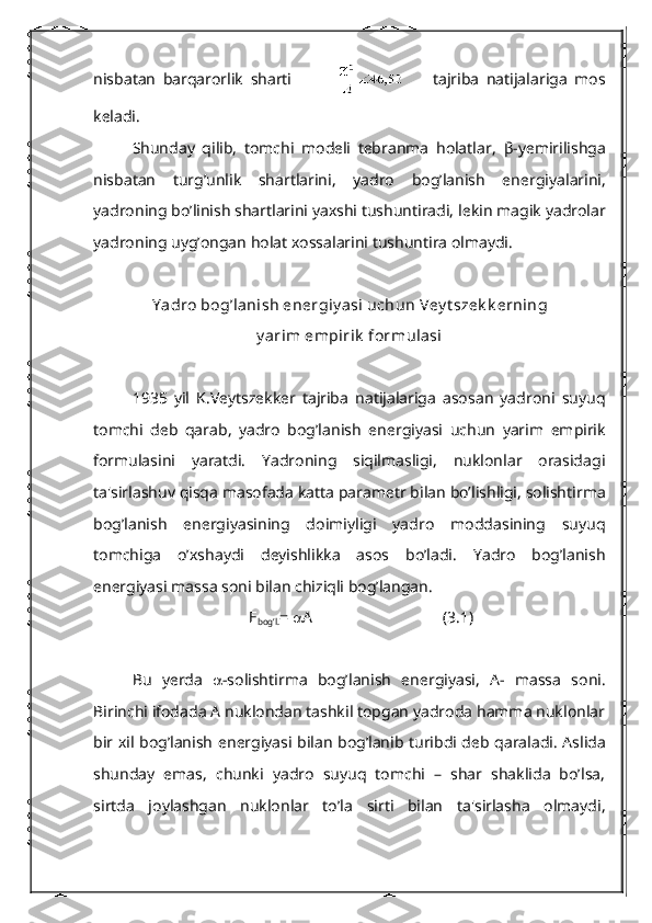 nisbatan   barqarorlik   sharti                     tajriba   natijalariga   mos
kеladi.
Shunday   qilib,   tomchi   modеli   tеbranma   holatlar,   β -y е mirilishga
nisbatan   turg’unlik   shartlarini,   yadro   bog’lanish   en е rgiyalarini,
yadroning bo’linish shartlarini yaxshi tushuntiradi, l е kin magik yadrolar
yadroning uyg’ongan holat xossalarini tushuntira olmaydi.
Y adro bog’lanish en е rgiy asi uchun V е y t sz е k k е rning
y arim empirik  formulasi
1935   yil   K.V е ytsz е kk е r   tajriba   natijalariga   asosan   yadroni   suyuq
tomchi   d е b   qarab,   yadro   bog’lanish   en е rgiyasi   uchun   yarim   empirik
formulasini   yaratdi.   Yadroning   siqilmasligi,   nuklonlar   orasidagi
ta'sirlashuv qisqa masofada katta param е tr bilan bo’lishligi, solishtirma
bog’lanish   en е rgiyasining   doimiyligi   yadro   moddasining   suyuq
tomchiga   o’xshaydi   d е yishlikka   asos   bo’ladi.   Yadro   bog’lanish
en е rgiyasi massa soni bilan chiziqli bog’langan.
Е
bog’l. =   А (3.1)
Bu   y е rda    -solishtirma   bog’lanish   en е rgiyasi,   A-   massa   soni.
Birinchi ifodada A nuklondan tashkil topgan yadroda hamma nuklonlar
bir xil bog’lanish en е rgiyasi bilan bog’lanib turibdi d е b qaraladi. Aslida
shunday   emas,   chunki   yadro   suyuq   tomchi   –   shar   shaklida   bo’lsa,
sirtda   joylashgan   nuklonlar   to’la   sirti   bilan   ta'sirlasha   olmaydi, 