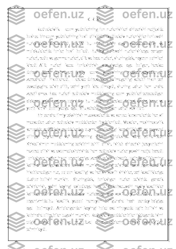 KIRISH
Radioaktivlik—   atom   yadrolarining   ion   nurlanishlari   chiqarishi   natijasida
boshqa   bir   atom   yadrolarining   hosil   qilishidir.   Radioaktiv   nurlanishlar   ionlovchi
nurlanishlar   deb   ataladi,   chunki   bu   nurlar   ta’sir   etgan   moddalar   atom   va
molekulalarida   ionlar   hosil   bo'ladi.   Bunday   ionlovchi   nurlanishlarga   rentgen
nurlari, radio va gamma nurlari, alfa va beta nurlari, shuningdek, neytron oqimlari
kiradi.   Alfa     nurlari     katta     ionlashtirish     xususiyatiga     ega     bo'lgan,   harakat
doirasi     katta     bo'lmagan     geliy     atom     yadrosining     musbat   zaryadlangan
zarrachalari     hisoblanadi.     Harakat   doirasi   katta   bo'lmaganligi   sababli   inson   teri
qavatigagina   ta’sir   qilib,   terini   yorib   kira   olmaydi,   shuning   uchun   ham   uncha
zararli emas. Beta  nurlari  radioaktiv  moddalaming  atom  yadrolari tarqatadigan
elektron  yoki  pozitron  oqimidir.  Bu  nurlarning harakat  doirasi  ancha  keng  va
yorib  kirish  qobiliyatiga  ega.  Shu sababli ham inson uchun xavflidir.  
Bir qancha ilmiy-tekshirish muassasalarida va sanoat  korxonalarida har xil
maqsadlar   uchun   radioaktiv   moddalardan   foydalaniladi.   Masalan,   mashinasozlik
sanoatida radioaktiv moddalardan quyma detallardagi  kamchiliklarni va payvand
qilingan   joylarning   va   detallarning   sifatini   aniqlashda   keng   qo'llaniladi.
Kristallsimon   moddalaming   tarkibini   tahlil   qilish,   ishlab   chiqarish   jarayonlarini
nazorat   qilish   va   avtomatlashtirishda   ham   radioaktiv   nurlar   yaxshi   natija   beradi.
Ionlashgan   nurlar   inson   organizmiga   zararli   ta’sir   ko'rsatib,   og'ir   kasalliklarning
kelib   chiqishiga   sababchi   bo'lishi   mumkin.   Uning   ta’sirida   inson   og'ir   kasallik
hisoblanadigan  nur, oq qon kasalligi  va har  xil  xavfli  shishlar,  teri  kasalliklariga
duchor   bo'lishi   mumkin.     Shuningdek,     ionlashgan     nurlar     ta’sirida     genetik
ta’sirlanish,  ya’ni  keyingi  avlodlarga  ham  ta’sir ko'rsatuvchi  nasliy kasalliklar
kelib chiqishi mumkin. Radioaktiv  nurlarning  eng  xavfli  joyi  shundaki,  inson
organizmida   bu     kasallik     yaqqol     namoyon     bo’lguncha     hech     qanday   belgiga
ega     bo'lmaydi.   Aniqlangandan   keyingi   holat   esa   nihoyatda   og'ir   bo'lishi   va
ko'pincha o'lim bilan tugashi mumkin. Radioaktiv moddalar bilan ishlaganda ishni
to'g'ri   tashkil   qilish   va   muhofaza   chora-tadbirlarini   qo'llash   xavfsizlikni
ta’minlaydi.  