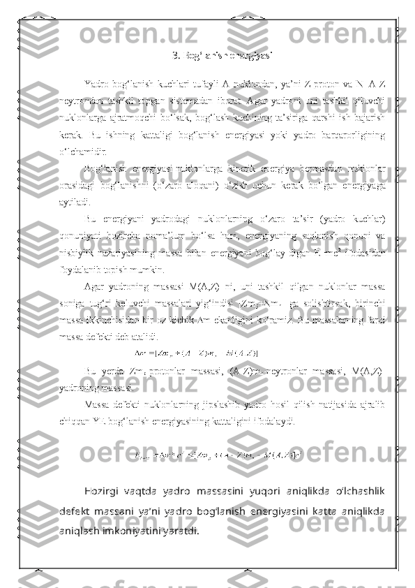 3.  Bo g‘ lanish energiyasi
Yadro   bog‘lanish   kuchlari   tufayli   A   nuklondan,   ya’ni   Z-proton   va   N=A-Z
neytrondan   tashkil   topgan   sistemadan   iborat.   Agar   yadroni   uni   tashkil   qiluvchi
nuklonlarga   ajratmoqchi   b о ‘lsak,   bog‘lash   kuchining   ta’siriga   qarshi   ish   bajarish
kerak.   Bu   ishning   kattaligi   bog‘lanish   energiyasi   yoki   yadro   barqarorligining
о ‘lchamidir.
Bog‘lanish   energiyasi-nuklonlarga   kinetik   energiya   bermasdan   nuklonlar
orasidagi   bog‘lanishni   ( о ‘zaro   aloqani)   о ‘zish   uchun   kerak   b о ‘lgan   energiyaga
aytiladi.
Bu   energiyani   yadrodagi   nuklonlarning   о ‘zaro   ta’sir   (yadro   kuchlar)
qonuniyati   hozircha   noma’lum   b о ‘lsa   ham,   energiyaning   saqlanish   qonuni   va
nisbiylik   nazariyasining   massa   bilan   energiyani   bog‘lay-digan   E=mc 2
  ifodasidan
foydalanib topish mumkin. 
Agar   yadroning   massasi   M(A,Z)   ni,   uni   tashkil   qilgan   nuklonlar   massa
soniga   tug‘ri   keluvchi   massalari   yig‘indisi   [Zm
p +Nm
n ]   ga   solishtirsak,   birinchi
massa  ikkinchisidan bir  oz kichik    m ekanligini k о ‘ramiz. Bu massalarning farqi
massa defekti deb atalidi. 
Bu   yerda   Zm
p -protonlar   massasi,   (A-Z)m
n -neytronlar   massasi,   M(A,Z)-
yadroning massasi.
Massa   defekti   nuklonlarning   jipslashib   yadro   hosil   qilish   natijasida   ajralib
chiqqan YE bog‘lanish energiyasining kattaligini ifodalaydi.Hozirgi   vaqtda   yadro   massasini   yuqori   aniqlikda   о‘lchashlik	
defekt   massani   ya’ni   yadro   bog‘lanish   energiyasini   katta   aniqlikda
aniqlash imkoniyatini yaratdi.  