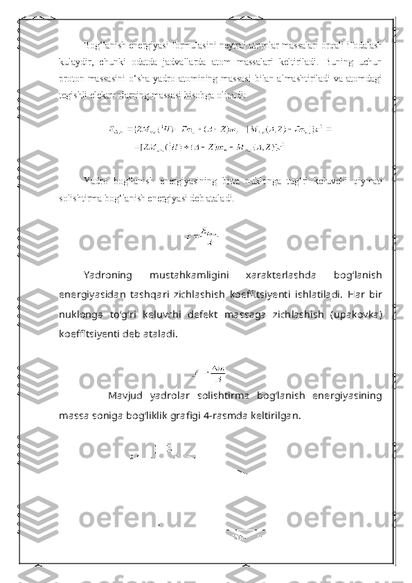 Bog‘lanish energiyasi formulasini neytral atomlar massalari orqali ifodalash
kulaydir,   chunki   odatda   jadvallarda   atom   massalari   keltiriladi.   Buning   uchun
proton massasini   о ‘sha yadro atomining massasi  bilan almashtiriladi va atomdagi
tegishli elektronlarning massasi hisobga olinadi:
Yadro   bog‘lanish   energiyasining   bitta   nuklonga   tug‘ri   keluvchi   qiymati
solishtirma bog‘lanish energiyasi deb ataladi.Yadroning   mustahkamligini   xarakterlashda   bog‘lanish	
energiyasidan   tashqari   zichlashish   koeffitsiyenti   ishlatiladi.   Har   bir
nuklonga   t	о‘g‘ri   keluvchi   defekt   massaga   zichlashish   (upakovka)	
koeffitsiyenti deb ataladi.
    	
Mavjud   yadrolar   solishtirma   bog‘lanish   energiyasining	
massa soniga bog‘liklik grafigi 4-rasmda keltirilgan. 