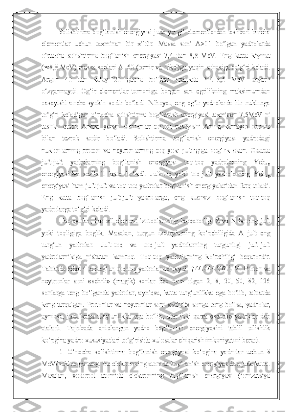 Solishtirma bog‘lanish energiyasi juda yengil elementlardan tashqari barcha
elementlar   uchun   taxminan   bir   xildir.   Massa   soni   A>11   b о ‘lgan   yadrolarda
о ‘rtacha   solishtirma   bog‘lanish   energiyasi   7,4   dan   8,8   MeV.   Eng   katta   kiymat
(  8,8 MeV) massa sonlari A=60 (temir va nikel)ga yaqin sohasiga t о ‘g‘ri keladi.
Argon   40   dan   kalay-120   gacha   b о ‘lgan   oralikda   YE=8,6   MeV   deyarli
о ‘zgarmaydi.   Og‘ir   elementlar   tomoniga   borgan   sari   egrilikning   maksimumdan
pasayishi   ancha   syokin   sodir   b о ‘ladi.   Nihoyat,   eng   og‘ir   yadrolarda   bir   nuklonga
t о ‘g‘ri   keladigan   о ‘rtacha   solishtirma   bog‘lanish   energiyasi   taxminan   7,5MeV   ni
tashkil   etadi.   Ancha   yengil   elemenlar   tomon   pasayishi   Aning   kamayib   borishi
bilan   tezrok   sodir   b о ‘ladi.   Solishtirma   bog‘lanish   energiyasi   yadrodagi
nuklonlarning   proton   va   neytronlarning   toq   yoki   juftligiga   bog‘lik   ekan.   Odatda
juft-juft   yadrolarning   bog‘lanish   energiyasi   toq-toq   yadrolarning   Yeb
ogl
energiyasidan   sezilarli   katta   b о ‘ladi.   Juft-toq   yoki   toq-juft   yadrolarning   Yeb
ogl
energiyasi ham juft-juft va toq-toq yadrolar bog‘lanish energiyalaridan farq qiladi.
Eng   katta   bog‘lanish   juft-juft   yadrolarga,   eng   kuchsiz   bog‘lanish   toq-toq
yadrolarga t о ‘g‘ri keladi. 
Haqiqatdan,   har   xil   element   izotoplarining   barqarorligi   Z   va   N   larning   juft
yoki   toqligiga   boglik.   Masalan,   turgun   izotoplarning   k о ‘pchiligida   A   juft   eng
turg‘un   yadrolar.   Juft-toq   va   toq-juft   yadrolarning   turgunligi   juft-juft
yadrolarnikiga   nisbatan   kamroq.   Toq-toq   yadrolarning   k о ‘pchiligi   beqarordir.
Tabiatda fakat 4 ta turg‘un toq-toq yadrolar uchraydi.  . Proton va
neytronlar   soni   «sehrli»   (magik)   sonlar   deb   nom   olgan   2,   8,   20,   50,   82,   126
sonlarga   teng   b о ‘lganda   yadrolar,   ayniqsa,   katta   turg‘unlikka   ega   b о ‘lib,   tabiatda
keng tarqalgan. Protonlar  va neytronlar  soni  «sehrli» songa  teng b о ‘lsa,  yadrolar,
ayniqsa,   juda   katta   turg‘unlikka   ega   b о ‘lib,   ular   ikki   qarra   «sehrli»   yadrolar   deb
ataladi.   Tajribada   aniqlangan   yadro   bog‘lanish   energiyasini   tahlil   qilishlik
k о ‘pgina yadro xususiyatlari t о ‘g‘risida xulosalar chiqarish imkoniyatini beradi. 
1.   О ‘rtacha   solishtirma   bog‘lanish   energiyasi   k о ‘pgina   yadrolar   uchun   8
MeV/nuklon ga teng. Bu elektronning atomda bog‘lanish energiyasidan juda katta.
Masalan,   vodorod   atomida   elektronning   bog‘lanish   energiyasi   (ionizatsiya 