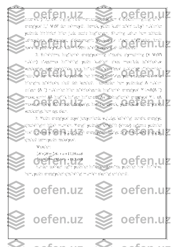 potensiali) 13,6 eV. Eng og‘ir elenment atomlarida ham K-elektronning bog‘lanish
energiyasi   0,1   MeV   dan   oshmaydi.   Demak,   yadro   kuchi   ta’siri   tufayli   nuklonlar
yadroda   bir-birlari   bilan   juda   qattiq   bog‘langan.   Shuning   uchun   ham   tabiatda
uchraydigan   gravitatsiya,   elektromagnit   va   kuchsiz   о ‘zaro   ta’sirlardan   farqli
ravishda yadroviy kuch kuchli  о ‘zaro ta’sir etuvchi kuch deb ataladi. 
2.   Solishtirma   bog‘lanish   energiyasining   о ‘rtacha   qiymatining   (8   MeV\
nuklon)   о ‘zgarmas   b о ‘lishligi   yadro   kuchlari   qisqa   masofada   ta’sirlashuv
xarakteriga   ega   deyishlikka   asos   b о ‘ladi.   Ta’sir   sferasi   nuklonlar   о ‘lchamidan
hatto,   undan   ham   kichik,   yadroda   har   bir   nuklon   о ‘ziga   yaqin   turgan   nuklonlar
bilangina   ta’sirlasha   oladi   deb   karaladi.   Haqiqatdan   ham   yadrodagi   A   nuklon
qolgan   (A-1)   nuklonlar   bilan   ta’sirlashganda   bog‘lanish   energiyasi   YE  A(A-1)
massa sonini A 2
- bog‘lik b о ‘lgan b о ‘lar edi. Aslida bog‘lanish energiyasi YE=  A
massa   sonining   A 1
-birinchi   darajasiga   bog‘lik,   demak,   yadro   kuchlari   t о ‘yinish
xarakteriga ham ega ekan. 
3.   Yadro   energiyasi   qaysi   jarayonlarda   vujudga   kelishligi   qancha   energiya
ajratishligini   bilish   mumkin.   Yengil   yadrolar   k о ‘shilib   (sintez)   og‘irroq   yadrolar
hosil qilishsa solishtirma bog‘lanish energiyalari farqiga t о ‘g‘ri keluvchi  energiya
ajraladi-termoyadro reaksiyasi.
  Masalan: 
 
Bundan   tashkari   og‘ir   yadrolar   bо‘linishidan   о‘rta   yadrolar   hosil   bо‘lishsa
ham, yadro energiyalari ajralishligi mumkin ekanligi aniqlandi.  