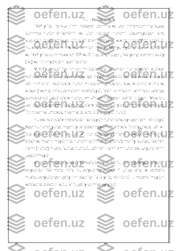 4.  Radioaktivlik
1896   yilda   Fransuz   olimi   Bekkerel   uranning   va   uran   birikmalarining   kuzga
kurinmas   nurlar   chikarishini   va   ular   odatdagi   nurlarni   utkazmaydigan   kora
kogozdan   fotoplastinkaga   utib   ta ' sir   etishi   natijasida   xavoni   ionlanishini   anikladi .
Bu   xodisani   urganishni   Fransuz   olimlari   Pyer   va   Mariya   Kyurilar   davom   ettirdilar
va  1896  yilda   atom   massalari  226  va  210  ga   teng   bulgan ,  ikki   yangi   element   Radiy
( Ra )  va   Poloniy  ( Ro )  ni   kashf   etdilar .
M . S . Kyuri   taklifiga   binoan   moddalarning   uz - uzidan   nur   tarkatish   xodisasi
radioaktivlik   deb ,   bunday   xodisaga   ega   bulgan   moddalar   esa   radioaktiv   moddalar
deb   nomlandi .   Radioaktiv   nurlar   moddalarni   ( masalan ,   suv ,   vodorod   xlorid   va
xokazo )   xamda   tirik   tukimalarni   parchalaydi ,   lekin   oz   mikdori   usimliklar   usishiga
kumaklashadi .   Radioaktiv   nurlar ,   nurlardan   tashkil   topgan .   Masalan ,
usti   teshik   kurgoshin   idishga   radioaktiv   preparatni   joylashtirib ,   teshik   karshisiga
fotoplastinka   urnatsak ,  plastinkada   kora   doglar   paydo   buladi .
Bu   esa   radioaktiv   preparatdan   kandaydir   nurlar   tarkalayotganligini   isbotlaydi
Agar   bu   nurlar   yuliga   magnit   yoki   elektr   maydonini   kiritsak   fotoplyonkada   uch   xil
dog   paydo   buladi ,   bu   esa   uch   xil   nur   tarkalayotganligini   kursatadi .   kurinadiki ,
elektr   va   magnit   maydonida   nurlarning   bir   okimi   ( nurlar )   manfiy   kutbga ,   ikkinchi
okimi  ( nurlar )  musbat   kutbga   buriladi ,  uchinchi   okimi   nurlar   esa   uz   yunalishini
uzgartirmaydi .
   - nurlar musbat zaryadli zarrachalar okimi bulib, ularning zaryadi elektron
zaryadidan   ikki   marta   ortik.   Bu   zaryadning   massasi   4   u.b.ga   teng.      -zarracha
musbat zaryadlangan geliy ioni ekanligi 1909 yilda isbotlandi. U material maydon
xarakatida elektron kabul kilib, geliy atomiga aylanadi. 