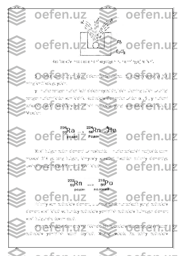 Radioaktiv moddadan chikayotgan nurlarning ajralishi.
   - nurlar katod nurlari kabi, elektronlardan iborat.   Bu nurlarning tezligi 300
ming kmG'sek ga yakin. 
  - nurlar rentgen nurlari kabi elektroneytraldir, lekin ularning tulkin uzunligi
rentgen nurlarinikidan xam kichik. Radioaktiv elementlar uzidan   -,   -,   -nurlarni
tarkatishi,   ya'ni   radioaktiv   yemirilishi   natijasida   yangi   elementlar   xosil   buladi.
Masalan:
Xosil bulgan radon elementi uz navbatida   - nurlar tarkatishi natijasida atom
massasi   218   ga   teng   bulgan,   kimyoviy   xossalari   jixatidan   poloniy   elementiga
uxshash yangi radiy A elementi xosil kiladi:
Poloniy xam radioaktiv element, u uz navbatida nur tarkatib yangi radioaktiv
element xosil kiladi va bunday radioaktiv yemirilish radioaktiv bulmagan element
xosil bulguncha davom etadi.
Biror   radioaktiv   elementning   ikkinchi   bir   radioaktiv   elementga   utish   katori
radioaktiv   yemirilish   katori   deyiladi.   Xozirgi   vaktda   3ta   tabiiy   radioaktiv 