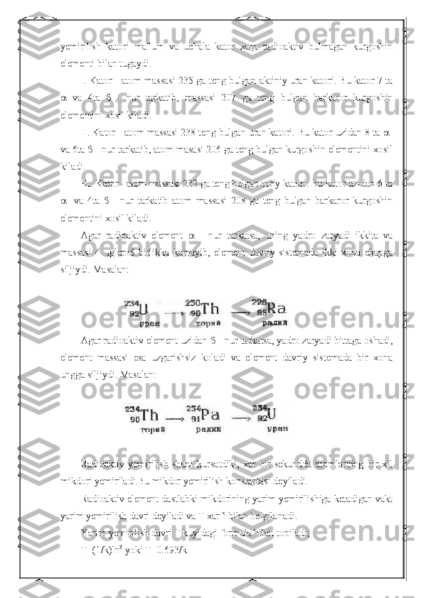 yemirilish   katori   ma'lum   va   uchala   kator   xam   radioaktiv   bulmagan   kurgoshin
elementi bilan tugaydi.
I. Kator - atom massasi 235 ga teng bulgan aktiniy uran katori. Bu kator 7 ta
   va   4ta      -   nur   tarkatib,   massasi   207   ga   teng   bulgan   barkaror   kurgoshin
elementini xosil kiladi.
II. Kator - atom massasi 238 teng bulgan uran katori. Bu kator uzidan 8 ta   -
va 6ta    - nur tarkatib, atom masasi 206 ga teng bulgan kurgoshin elementini xosil
kiladi.
III. Kator - atom massasi 232 ga teng bulgan toriy katori. Bu kator uzidan 6 ta
 -   va   4ta      -   nur   tarkatib   atom   massasi   208   ga   teng   bulgan   barkaror   kurgoshin
elementini xosil kiladi.
Agar   radioaktiv   element      -   nur   tarkatsa,   uning   yadro   zaryadi   ikkita   va
massasi   4   uglerod   birlikka   kamayib,   element   davriy   sistemada   ikki   xona   chapga
siljiydi. Masalan:
Agar radioaktiv element uzidan    - nur tarkatsa, yadro zaryadi bittaga oshadi,
element   massasi   esa   uzgarishsiz   koladi   va   element   davriy   sistemada   bir   xona
ungga siljiydi.  Masalan:
Radioaktiv   yemirilish   shuni   kursatdiki,   xar   bir   sekundda   atomlarning   bir   xil
mikdori yemiriladi.Bu mikdor yemirilish konstantasi deyiladi.
Radioaktiv element dastlabki mikdorining yarim yemirilishiga ketadigan vakt
yarim yemirilish davri deyiladi va T xarfi bilan belgilanadi.
Yarim yemirilish davri T kuyidagi formula bilan topiladi;
T =(1/ k ) ln 2
  yoki   T =0.693/ k 