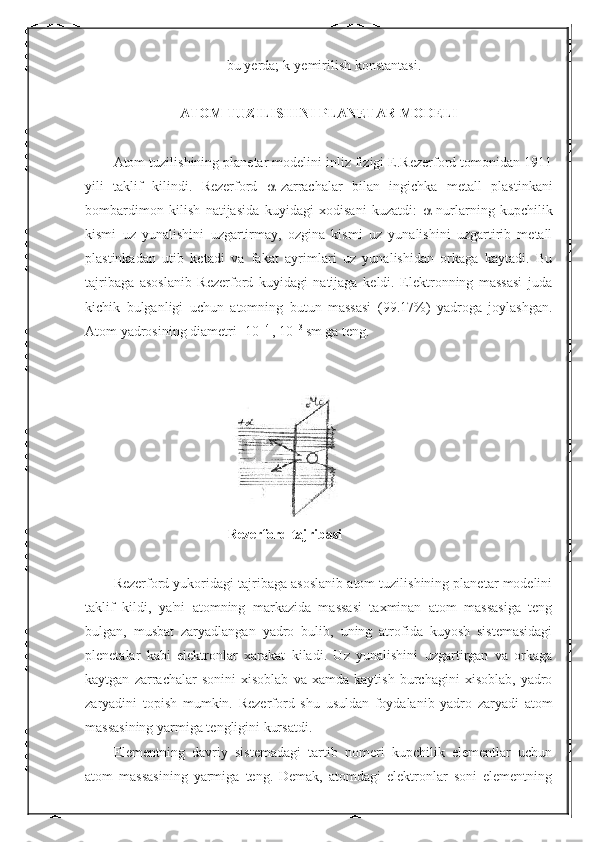 bu   yerda ;  k - yemirilish   konstantasi .
ATOM TUZILISHINI PLANETAR MODELI
Atom tuzilishining planetar modelini inliz fizigi E.Rezerford tomonidan 1911
yili   taklif   kilindi.   Rezerford    -zarrachalar   bilan   ingichka   metall   plastinkani
bombardimon   kilish   natijasida   kuyidagi   xodisani   kuzatdi:    -nurlarning   kupchilik
kismi   uz   yunalishini   uzgartirmay,   ozgina   kismi   uz   yunalishini   uzgartirib   metall
plastinkadan   utib   ketadi   va   fakat   ayrimlari   uz   yunalishidan   orkaga   kaytadi.   Bu
tajribaga   asoslanib   Rezerford   kuyidagi   natijaga   keldi.   Elektronning   massasi   juda
kichik   bulganligi   uchun   atomning   butun   massasi   (99.17%)   yadroga   joylashgan.
Atom yadrosining diametri -10 -14 
, 10 -13 
sm ga teng.
Rezerford tajribasi
Rezerford yukoridagi tajribaga asoslanib atom tuzilishining planetar modelini
taklif   kildi,   ya'ni   atomning   markazida   massasi   taxminan   atom   massasiga   teng
bulgan,   musbat   zaryadlangan   yadro   bulib,   uning   atrofida   kuyosh   sistemasidagi
plenetalar   kabi   elektronlar   xarakat   kiladi.   Uz   yunalishini   uzgartirgan   va   orkaga
kaytgan   zarrachalar   sonini   xisoblab   va   xamda   kaytish   burchagini   xisoblab,   yadro
zaryadini   topish   mumkin.   Rezerford   shu   usuldan   foydalanib   yadro   zaryadi   atom
massasining yarmiga tengligini kursatdi.
Elementning   davriy   sistemadagi   tartib   nomeri   kupchilik   elementlar   uchun
atom   massasining   yarmiga   teng.   Demak,   atomdagi   elektronlar   soni   elementning 