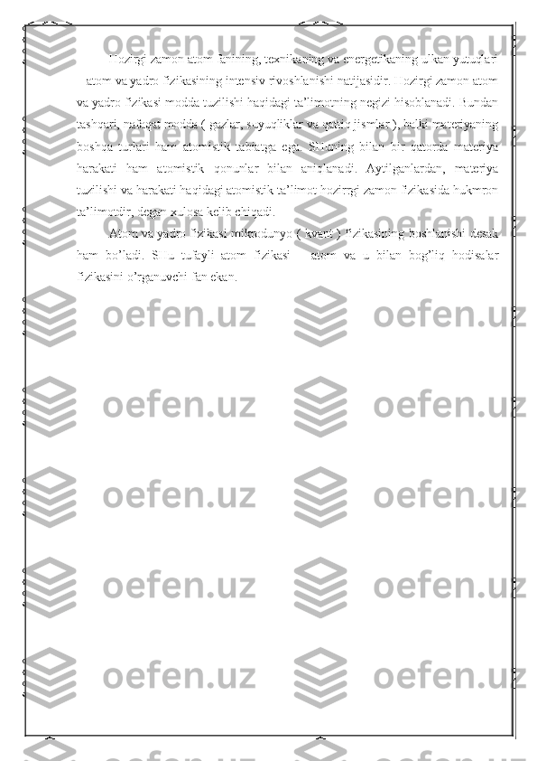 Hozirgi zamon atom fanining, texnikaning va energetikaning ulkan yutuqlari
– atom va yadro fizikasining intensiv rivoshlanishi natijasidir. Hozirgi zamon atom
va yadro fizikasi modda tuzilishi haqidagi ta’limotning negizi hisoblanadi. Bundan
tashqari, nafaqat modda ( gazlar, suyuqliklar va qattiq jismlar ), balki materiyaning
boshqa   turlari   ham   atomistik   tabiatga   ega.   SHuning   bilan   bir   qatorda   materiya
harakati   ham   atomistik   qonunlar   bilan   aniqlanadi.   Aytilganlardan,   materiya
tuzilishi va harakati haqidagi atomistik ta’limot hozirrgi zamon fizikasida hukmron
ta’limotdir, degan xulosa kelib chiqadi.
Atom va yadro fizikasi mikrodunyo ( kvant ) fizikasining boshlanishi desak
ham   bo’ladi.   SHu   tufayli   atom   fizikasi   –   atom   va   u   bilan   bog’liq   hodisalar
fizikasini o’rganuvchi fan ekan. 