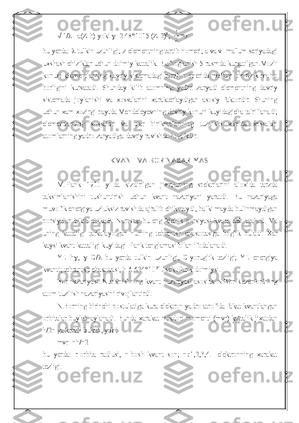   1/  = a(Z-b) yoki   =2.48*1015 (Z-2) 2
;  
bu yerda:   -tulkin uzunligi; z-elementning tartib nomeri; a va v- ma'lum seriyadagi
uxshash chiziklar uchun doimiy kattalik. Bu boglanish 5-rasmda kursatilgan.Mozli
konuni  elementlarning davriy sistemadagi  tartib nomerida  ma'lum  bir  fizik ma'no
borligini   kursatadi.   Shunday   kilib   atomning   yadro   zaryadi   elementning   davriy
sistemada   joylanishi   va   xossalarini   xarakterlaydigan   asosiy   faktordir.   Shuning
uchun xam xozirgi paytda Mendeleyevning davriy konuni kuyidagicha ta'riflanadi;
elementlarning   xossalari   va   ular   birikmalarining   tuzilishi   xamda   xossalari
atomlarning yadro zaryadiga davriy ravishda boglikdir.
KVANT VA BOR NAZARIYASI
M.Plank   1900   yilda   kizdirilgan   jismlarning   spektrlarini   aloxida   tarzda
taksimlanishini   tushuntirish   uchun   kvant   nazariyani   yaratdi.   Bu   nazariyaga
muvofik energiya uzluksiz ravishda ajralib chikmaydi, balki mayda bulinmaydigan
porsiyalar   bilan   chikadi.   Nurning   bu   eng   kichik   porsiyasi   kvant   deb   ataladi.   Va
uning   kattaligi   tarkalayotgan   nurning   tebranish   chastotasiga   boglik   buladi.   Xar
kaysi kvant kattaligi kuyidagi Plank tenglamasi bilan ifodalanadi:
YE=h  ,    =C/    bu   yerda   tulkin   uzunligi,   C-yoruglik   tezligi;   YE   energiya
kvanti; tebranish chastotasi, h-6.624*10 -34 
J .
sek Plank doimiysi.
Bor nazariyasi. Nurlanishning kvant nazariyasi asosida N.Bor Rezerfordning
atom tuzilish nazariyasini rivojlantirdi.
N.Borning birinchi postulatiga kura elektron yadro atrofida fakat kvantlangan
orbitalar buylab aylanadi. Bunda xarakat mikdori momenti (mvr) kattalik jixatdan
h/2n ga karali buladi, ya'ni
mvr=nh/n2
bu   yerda:   r-orbita   radiusi,   n-bosh   kvant   son;   nq1,2,3,4.   -elektronning   xarakat
tezligi. 