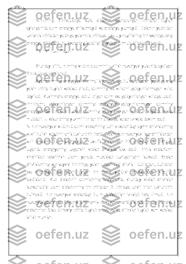 N.Borning   2-postulatiga   kura   elektron   kvantalangan   orbitalar   buylab
aylanganida atom energiya chikarmaydi va energiya yutmaydi. Elektron yadrodan
uzokrok orbitadan yadroga yakinrok orbitaga utsa u yoruglikning bir kvantiga teng
energiya chikaradi. Bu kvantning kattaligi kuyidagi formula bilan aniklanadi.
Ye=h  =E
uzok  -Ye
yakin
Shunday qilib, Borning vodorod atomini tuzilish nazariyasi yukorida aytilgan
2 postulatga asoslanadi.
Agar atomning energiyasi minimal kiymatga ega bulsa, elektron yadroga eng
yakin   orbita   buylab   xarakat   qiladi;   atomning   bu   xolatini   galayonlanmagan   xolat
deyiladi. Kushimcha energiya qabul qilgan atom esa galayonlangan xolatga utadi.
Binobarin,   galayonlangan   atomning   energiyasi   galayonlanmagan   atomning
energiyasidan   ortikdir.   Lekin   atomning   galayonlangan   xolati   nixoyatda   kiska
muddatli. U sekundning yuz milliondan bir ulushiga kadar oz vakt davom etadi.
N.Bor nazariyasi vodorod atomi spektrining turli soxalaridagi ayrim chiziklarning
xosil bulish sababini anik tushuntirib berdi. Lekin Bor nazariyasi kamchiliklardan
xoli   emas.   N.Bor   nazariyasiga   muvofik   elektronlar   bir   orbitadan   2-   orbitaga
utganda   energiyaning   uzgarishi   spektr   chizikda   aks   etadi.   Birok   spektrlarni
sinchiklab   tekshirish   ularni   yanada   murakkab   tuzilganligini   kursatdi.   Spektr
chiziklarning xar  kaysisi  bir-biriga yakin turgan ikki chizik - dubletdan, dubletlar
esa   bir-biriga   juda   yakin   turgan   bir   necha   yuldosh   chiziklardan   iboratligi
tasdiklandi.   Kup   elektronli   atomlarning   spektrlarida   shunday   spektr   chiziklar
kursatiladiki   ularni   elektronning   bir   orbitadan   2-   orbitaga   utishi   bilan   tushuntirib
bulmasdi.   Bor   nazariyasi   spektrdagi   bu   murakkablikni   izoxlab   bera   olmadi.   Bor
nazariyasiga birinchi uzgarishlarni nemis olimi Zommerfeld kiritdi. Uning fikricha,
elektronlar  fakat  doiraviy orbita buylab emas,  balki, ellipslar  buylab xam  xarakat
kilish mumkin.  