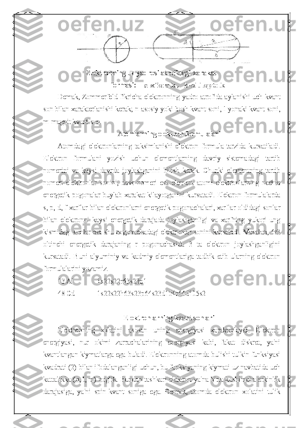         Elektronning uz yadrosi atrofidagi xarakat    
                      formasi :     a - sferik ,  b - elleptik
Demak ,  Zommerfeld   fikricha   elektronning   yadro   atrofida   aylanishi   uch   kvant
son   bilan   xarakterlanishi   kerak ;  n - asosiy   yoki   bosh   kvant   soni ,  l - yonaki   kvant   soni ,
m - magnit   kvant   son .
Atomlarning elektron formulalari
Atomdagi   elektronlarning   taksimlanishi   elektron   formula   tarzida   kursatiladi.
Elektron   formulani   yozish   uchun   elementlarning   davriy   sistemadagi   tartib
nomerini   va   kaysi   davrda   joylashganini   bilish   kerak.   Chunki   elementning   tartib
nomeri   elektronlar   sonini,   davr   nomeri   esa   element   atomi   elektronlarning   nechta
energetik pogonalar buylab xarakat kilayotganini kursatadi. Elektron formulalarda
s, p, d, f xarflar bilan elektronlarni energetik pogonachalari, xarflar oldidagi sonlar
bilan   elektronni   kaysi   energetik   darajada   joylashganligi   va   xarfning   yukori   ung
kismidagi sonlar esa shu pogonachadagi elektronlar sonini kursatadi. Masalan, 6r3
oltinchi   energetik   darajaning   r   pogonachasida   3   ta   elektron   joylashganligini
kursatadi.   Buni   alyuminiy   va   kadmiy   elementlariga   tadbik   etib   ularning   elektron
formulalarini yozamiz.
13 Al  1s22s22r63s23p1
48 Cd  1s22s22h63s23p64s23d104r64d105s2
Elektronlarning kvant sonlari
Elektronning   xolatini   asosan   uning   energiyasi   xarakterlaydi.   Elektron
energiyasi,   nur   okimi   zarrachalarining   energiyasi   kabi,   fakat   diskret,   ya'ni
kvantlangan kiymatlarga ega buladi. Elektronning atomda bulishi tulkin funksiyasi
kvadrati (2) bilan ifodalanganligi uchun, bu funksiyaning kiymati uz navbatida uch
kattalikka (n, l, m) boglik. Bundan tashkari elektron ya'na bitta kushimcha erkinlik
darajasiga,   ya'ni   spin-kvant   soniga   ega.   Demak,   atomda   elektron   xolatini   tulik 